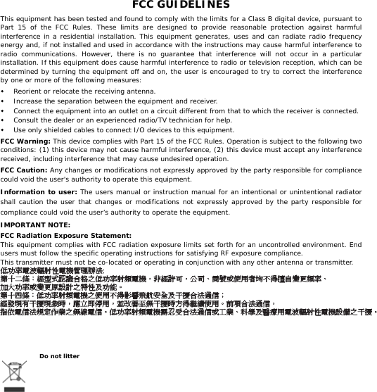   FCC GUIDELINES This equipment has been tested and found to comply with the limits for a Class B digital device, pursuant to Part 15 of the FCC Rules. These limits are designed to provide reasonable protection against harmful interference in a residential installation. This equipment generates, uses and can radiate radio frequency energy and, if not installed and used in accordance with the instructions may cause harmful interference to radio communications. However, there is no guarantee that interference will not occur in a particular installation. If this equipment does cause harmful interference to radio or television reception, which can be determined by turning the equipment off and on, the user is encouraged to try to correct the interference by one or more of the following measures:  Reorient or relocate the receiving antenna.  Increase the separation between the equipment and receiver.  Connect the equipment into an outlet on a circuit different from that to which the receiver is connected.  Consult the dealer or an experienced radio/TV technician for help.  Use only shielded cables to connect I/O devices to this equipment. FCC Warning: This device complies with Part 15 of the FCC Rules. Operation is subject to the following two conditions: (1) this device may not cause harmful interference, (2) this device must accept any interference received, including interference that may cause undesired operation. FCC Caution: Any changes or modifications not expressly approved by the party responsible for compliance could void the user&apos;s authority to operate this equipment. Information to user: The users manual or instruction manual for an intentional or unintentional radiator shall caution the user that changes or modifications not expressly approved by the party responsible for compliance could void the user’s authority to operate the equipment. IMPORTANT NOTE: FCC Radiation Exposure Statement: This equipment complies with FCC radiation exposure limits set forth for an uncontrolled environment. End users must follow the specific operating instructions for satisfying RF exposure compliance. This transmitter must not be co-located or operating in conjunction with any other antenna or transmitter. 低功率電波輻射性電機管理辦法:第十二條：經型式認證合格之低功率射頻電機，非經許可，公司、商號或使用者均不得擅自變更頻率、加大功率或變更原設計之特性及功能。第十四條：低功率射頻電機之使用不得影響飛航安全及干擾合法通信；經發現有干擾現象時，應立即停用，並改善至無干擾時方得繼續使用。前項合法通信，指依電信法規定作業之無線電信。低功率射頻電機需忍受合法通信或工業、科學及醫療用電波輻射性電機設備之干擾。   Do not litter 