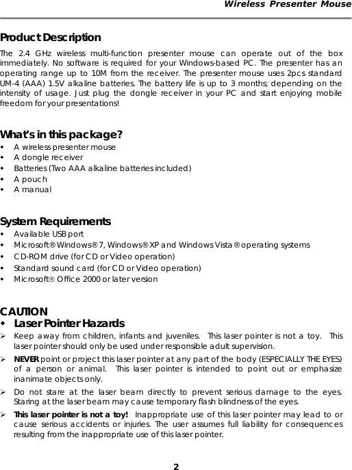 Wireless Presenter Mouse  2 Product Description The 2.4 GHz wireless multi-function presenter mouse can operate out of the box immediately. No software is required for your Windows-based PC. The presenter has an operating range up to 10M from the receiver. The presenter mouse uses 2pcs standard UM-4 (AAA) 1.5V alkaline batteries. The battery life is up to 3 months; depending on the intensity of usage. Just plug the dongle receiver in your PC and start enjoying mobile freedom for your presentations! What’s in this package?  A wireless presenter mouse  A dongle receiver  Batteries (Two AAA alkaline batteries included)  A pouch  A manual System Requirements  Available USB port  Microsoft® Windows® 7, Windows® XP and Windows Vista® operating systems  CD-ROM drive (for CD or Video operation)  Standard sound card (for CD or Video operation)  Microsoft® Office 2000 or later version CAUTION  Laser Pointer Hazards ¾ Keep away from children, infants and juveniles.  This laser pointer is not a toy.  This laser pointer should only be used under responsible adult supervision. ¾ NEVER point or project this laser pointer at any part of the body (ESPECIALLY THE EYES) of a person or animal.  This laser pointer is intended to point out or emphasize inanimate objects only. ¾ Do not stare at the laser beam directly to prevent serious damage to the eyes.  Staring at the laser beam may cause temporary flash blindness of the eyes. ¾ This laser pointer is not a toy!  Inappropriate use of this laser pointer may lead to or cause serious accidents or injuries. The user assumes full liability for consequences resulting from the inappropriate use of this laser pointer. 