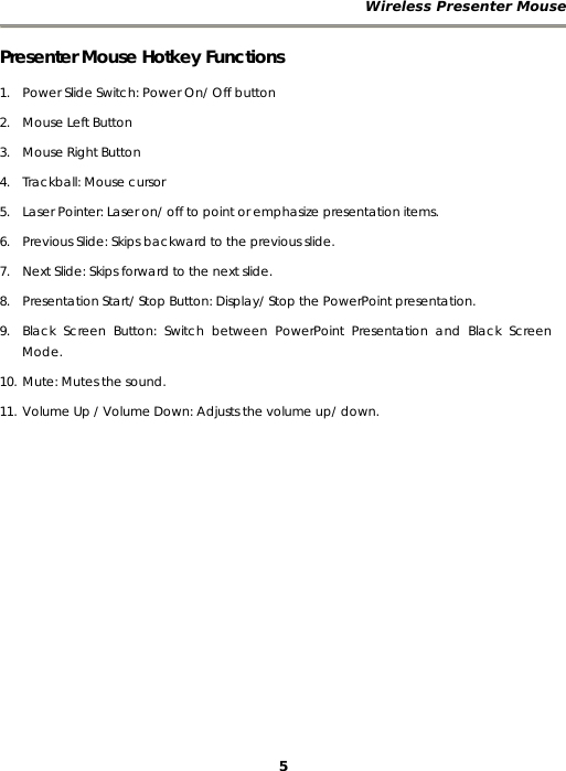 Wireless Presenter Mouse 5 Presenter Mouse Hotkey Functions 1. Power Slide Switch: Power On/ Off button    2. Mouse Left Button 3. Mouse Right Button 4. Trackball: Mouse cursor 5. Laser Pointer: Laser on/ off to point or emphasize presentation items. 6. Previous Slide: Skips backward to the previous slide. 7. Next Slide: Skips forward to the next slide. 8. Presentation Start/ Stop Button: Display/ Stop the PowerPoint presentation. 9. Black Screen Button: Switch between PowerPoint Presentation and Black Screen Mode. 10. Mute: Mutes the sound. 11. Volume Up / Volume Down: Adjusts the volume up/ down. 