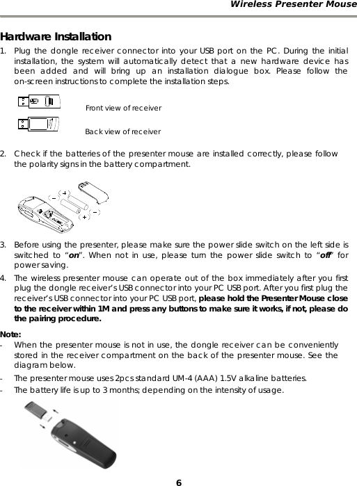 Wireless Presenter Mouse 6 Hardware Installation 1. Plug the dongle receiver connector into your USB port on the PC. During the initial installation, the system will automatically detect that a new hardware device has been added and will bring up an installation dialogue box. Please follow the on-screen instructions to complete the installation steps.     Front view of receiver         Back view of receiver  2. Check if the batteries of the presenter mouse are installed correctly, please follow the polarity signs in the battery compartment.  3. Before using the presenter, please make sure the power slide switch on the left side is switched to “on”. When not in use, please turn the power slide switch to “off” for power saving. 4. The wireless presenter mouse can operate out of the box immediately after you first plug the dongle receiver’s USB connector into your PC USB port. After you first plug the receiver’s USB connector into your PC USB port, please hold the Presenter Mouse close to the receiver within 1M and press any buttons to make sure it works, if not, please do the pairing procedure. Note:  - When the presenter mouse is not in use, the dongle receiver can be conveniently stored in the receiver compartment on the back of the presenter mouse. See the diagram below. - The presenter mouse uses 2pcs standard UM-4 (AAA) 1.5V alkaline batteries. - The battery life is up to 3 months; depending on the intensity of usage. 