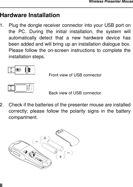 Wireless Presenter Mouse 8Hardware Installation 1. Plug the dongle receiver connector into your USB port on the PC. During  the  initial installation, the system will automatically detect that  a new hardware device has been added and will bring up an installation dialogue box. Please follow the on-screen instructions to complete the installation steps.    Front view of USB connector      Back view of USB connector  2. Check if the batteries of the presenter mouse are installed correctly;  please follow the polarity signs in the battery compartment.   