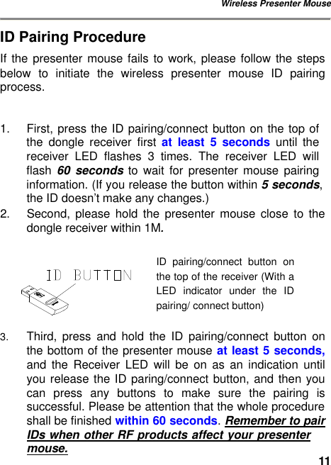 Wireless Presenter Mouse 11ID Pairing Procedure If the presenter mouse fails to work, please follow the steps below to initiate the wireless presenter mouse ID pairing process.  1. First, press the ID pairing/connect button on the top of the  dongle  receiver first at least 5 seconds until the receiver LED flashes 3 times. The receiver LED will flash  60 seconds to wait for presenter mouse pairing information. (If you release the button within 5 seconds, the ID doesn’t make any changes.) 2. Second, please hold the presenter mouse close to the dongle receiver within 1M.    3. Third, press and hold the ID pairing/connect button on the bottom of the presenter mouse at least 5 seconds, and the Receiver LED will be on as an indication until you release the ID paring/connect button, and then you can press any buttons to make sure the pairing is successful. Please be attention that the whole procedure shall be finished within 60 seconds. Remember to pair IDs when other RF products affect your presenter mouse. ID  pairing/connect button on the top of the receiver (With a LED indicator under the IDpairing/ connect button) 