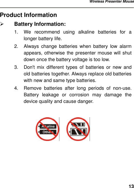 Wireless Presenter Mouse 13Product Information Ø Battery Information: 1. We recommend using alkaline batteries for a longer battery life. 2. Always  change batteries when battery low alarm appears, otherwise the presenter mouse will shut down once the battery voltage is too low. 3. Don&apos;t mix different types of batteries or new and old batteries together. Always replace old batteries with new and same type batteries. 4. Remove batteries after long periods of non-use. Battery leakage or corrosion may damage the device quality and cause danger.           