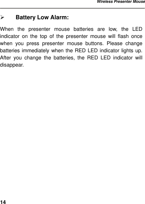 Wireless Presenter Mouse 14 Ø Battery Low Alarm: When the presenter mouse batteries are low, the LED indicator on the top of the presenter mouse will flash once when you press presenter mouse buttons. Please change batteries immediately when the RED LED indicator lights up. After you change the batteries, the RED LED indicator will disappear.           