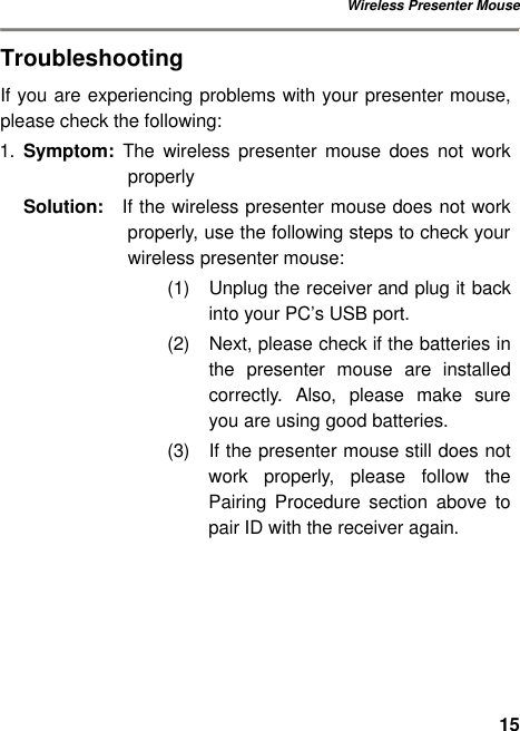 Wireless Presenter Mouse 15Troubleshooting If you are experiencing problems with your presenter mouse, please check the following: 1. Symptom: The  wireless presenter mouse does not work properly Solution:  If the wireless presenter mouse does not work properly, use the following steps to check your wireless presenter mouse: (1) Unplug the receiver and plug it back into your PC’s USB port.   (2) Next, please check if the batteries in the  presenter mouse are installed correctly. Also, please make sure you are using good batteries. (3) If the presenter mouse still does not work properly, please follow the Pairing Procedure section above to pair ID with the receiver again. 