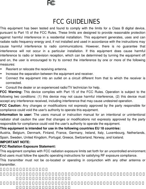      FCC GUIDELINES This equipment has been tested and found to comply with the limits for a Class B digital device, pursuant to Part 15 of the FCC Rules. These limits are designed to provide reasonable protection against harmful interference in a residential installation. This equipment generates, uses and can radiate radio frequency energy and, if not installed and used in accordance with the instructions may cause harmful interference to radio communications. However, there is no guarantee that interference will not occur in a particular installation. If this equipment does cause harmful interference to radio or television reception, which can be determined by turning the equipment off and on, the user is encouraged to try to correct the interference by one or more of the following measures: w Reorient or relocate the receiving antenna. w Increase the separation between the equipment and receiver. w Connect the equipment into an outlet on a circuit different from that to which the receiver is connected. w Consult the dealer or an experienced radio/TV technician for help. FCC Warning: This device complies with Part 15 of the FCC Rules. Operation is subject to the following two conditions: (1) this device may not cause harmful interference, (2) this device must accept any interference received, including interference that may cause undesired operation. FCC Caution: Any changes or modifications not expressly approved by the party responsible for compliance could void the user&apos;s authority to operate this equipment. Information to user: The users manual or instruction manual for an intentional or unintentional radiator shall caution the user that changes or modifications not expressly approved by the party responsible for compliance could void the user’s authority to operate the equipment. This equipment is intended for use in the following countries EU 18 countries: Austria, Belgium, Denmark, Finland, France, Germany, Ireland, Italy, Luxembourg, Netherlands, Spain, Sweden, United Kingdom, Portugal, Greece, Switzerland, Norway, and Iceland. IMPORTANT NOTE: FCC Radiation Exposure Statement: This equipment complies with FCC radiation exposure limits set forth for an uncontrolled environment. End users must follow the specific operating instructions for satisfying RF exposure compliance. This transmitter must not be co-located or operating in conjunction with any other antenna or transmitter. 低功率電波輻射性電機管理辦法： 第十二條：經型式認證合格之低功率射頻電機，非經許可，公司、商號或使用者均不得擅自變更頻率、加大功率或變更原設計之特性及功能。 第十四條：低功率射頻電機之使用不得影響飛航安全及干擾合法通信；經發現有干擾現象時，應立即停用，並改善至無干擾時方得繼續使用。 