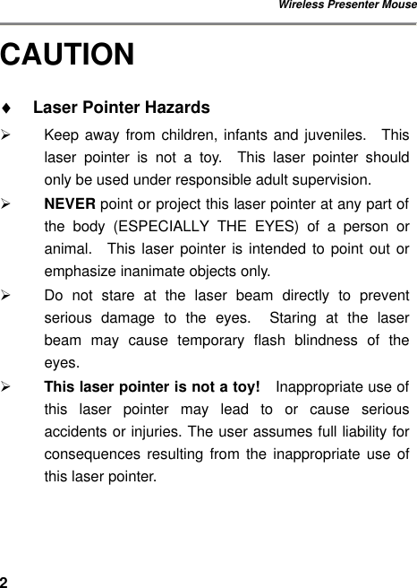 Wireless Presenter Mouse 2CAUTION ♦ Laser Pointer Hazards Ø Keep away from children, infants and juveniles.  This laser pointer is not a toy.  This laser pointer should only be used under responsible adult supervision. Ø NEVER point or project this laser pointer at any part of the body (ESPECIALLY THE EYES) of a person or animal.  This laser pointer is intended to point out or emphasize inanimate objects only. Ø Do not stare at the laser beam directly to prevent serious damage to the eyes.  Staring at the laser beam may cause temporary flash blindness of the eyes. Ø This laser pointer is not a toy!  Inappropriate use of this laser pointer may lead to or cause serious accidents or injuries. The user assumes full liability for consequences resulting from the inappropriate use of this laser pointer. 