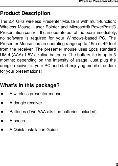 Wireless Presenter Mouse 3Product Description The 2.4 GHz wireless Presenter Mouse is with multi-function: Wireless Mouse, Laser Pointer and Microsoft® PowerPoint® Presentation control. It can operate out of the box immediately; no software is required for your Windows-based PC. The Presenter Mouse has an operating range up to 15m or 49 feet from the receiver. The  presenter mouse uses 2pcs standard UM-4 (AAA) 1.5V alkaline batteries. The battery life is up to 3 months; depending on the intensity of usage. Just plug the dongle receiver in your PC and start enjoying mobile freedom for your presentations!  What’s in this package? ♦ A wireless presenter mouse ♦ A dongle receiver ♦ Batteries (Two AAA alkaline batteries included) ♦ A pouch ♦ A Quick Installation Guide 