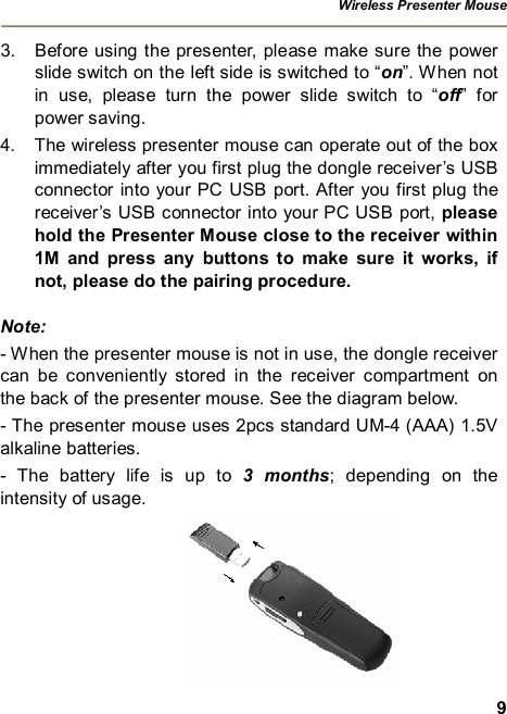 Wireless Presenter Mouse  9 3. Before using the presenter, please make sure the power slide switch on the left side is switched to “on”. When not in use, please turn the power slide switch to  “off” for power saving. 4. The wireless presenter mouse can operate out of the box immediately after you first plug the dongle receiver’s USB connector into your PC USB port. After you first plug the receiver’s USB connector into your PC USB port, please hold the Presenter Mouse close to the receiver within 1M and press any buttons to make sure it works, if not, please do the pairing procedure. Note:  - When the presenter mouse is not in use, the dongle receiver can be conveniently stored in the receiver compartment on the back of the presenter mouse. See the diagram below. - The presenter mouse uses 2pcs standard UM-4 (AAA) 1.5V alkaline batteries. - The battery life is up to  3 months; depending on the intensity of usage.  