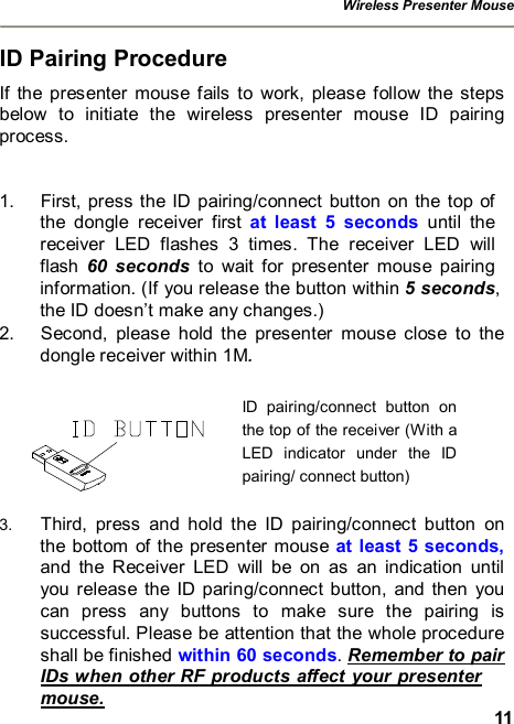 Wireless Presenter Mouse  11 ID Pairing Procedure If the presenter mouse fails to work, please follow the steps below to initiate the wireless presenter mouse ID pairing process.  1. First, press the ID pairing/connect button on the top of the dongle receiver first  at least 5 seconds  until the receiver LED flashes 3 times. The receiver LED will flash  60 seconds to wait for presenter mouse pairing information. (If you release the button within 5 seconds, the ID doesn’t make any changes.) 2. Second, please hold the presenter mouse close to the dongle receiver within 1M.    3.  Third, press and hold the ID pairing/connect button on the bottom of the presenter mouse at least 5 seconds, and the Receiver LED will be on as an indication until you release the ID paring/connect button, and then you can press any buttons to make sure the pairing is successful. Please be attention that the whole procedure shall be finished within 60 seconds. Remember to pair IDs when other RF products affect your presenter mouse. ID pairing/connect button on the top of the receiver (With a LED indicator under the ID pairing/ connect button) 
