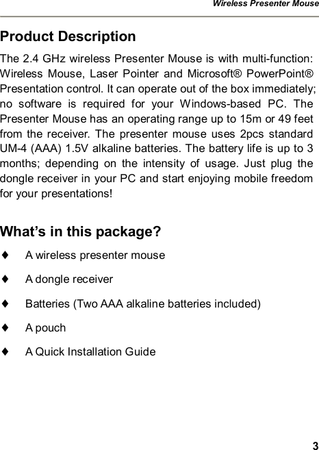 Wireless Presenter Mouse  3 Product Description The 2.4 GHz wireless Presenter Mouse is with multi-function: Wireless Mouse, Laser Pointer and Microsoft® PowerPoint® Presentation control. It can operate out of the box immediately; no software is required for your Windows-based PC. The Presenter Mouse has an operating range up to 15m or 49 feet from the receiver. The presenter mouse uses 2pcs standard UM-4 (AAA) 1.5V alkaline batteries. The battery life is up to 3 months; depending on the intensity of usage. Just plug the dongle receiver in your PC and start enjoying mobile freedom for your presentations!  What’s in this package? ¨ A wireless presenter mouse ¨ A dongle receiver ¨ Batteries (Two AAA alkaline batteries included) ¨ A pouch ¨ A Quick Installation Guide 