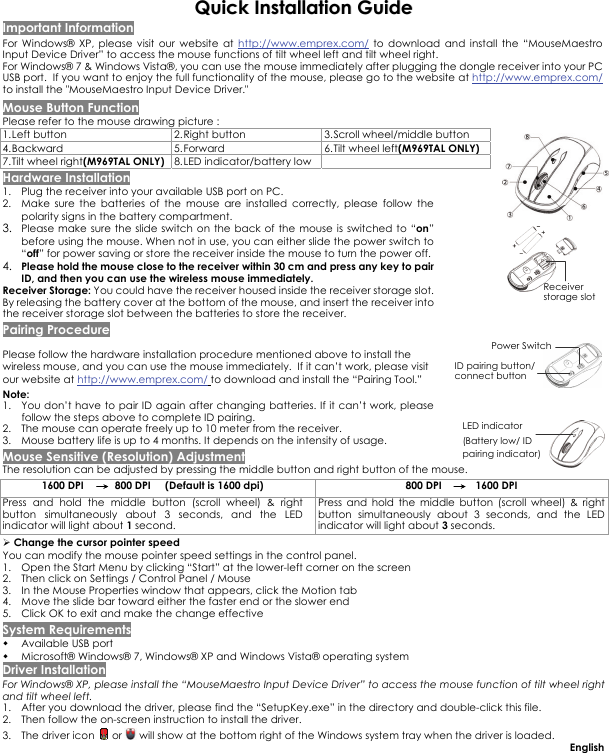  QQuuiicckk  IInnssttaallllaattiioonn  GGuuiiddee Important Information For Windows® XP, please visit our website at http://www.emprex.com/ to download and install the “MouseMaestro Input Device Driver” to access the mouse functions of tilt wheel left and tilt wheel right.  For Windows® 7 &amp; Windows Vista®, you can use the mouse immediately after plugging the dongle receiver into your PC USB port.  If you want to enjoy the full functionality of the mouse, please go to the website at http://www.emprex.com/ to install the &quot;MouseMaestro Input Device Driver.&quot; Mouse Button Function Please refer to the mouse drawing picture : 1. Left button  2. Right button  3. Scroll wheel/middle button 4. Backward   5. Forward 6. Tilt wheel left(M969TAL ONLY) 7. Tilt wheel right(M969TAL ONLY) 8. LED indicator/battery low  Hardware Installation 1. Plug the receiver into your available USB port on PC.   2. Make sure the batteries of the mouse are installed correctly, please follow the polarity signs in the battery compartment.  3. Please make sure the slide switch on the back of the mouse is switched to “on” before using the mouse. When not in use, you can either slide the power switch to “off” for power saving or store the receiver inside the mouse to turn the power off.   4. Please hold the mouse close to the receiver within 30 cm and press any key to pair ID, and then you can use the wireless mouse immediately.  Receiver Storage: You could have the receiver housed inside the receiver storage slot. By releasing the battery cover at the bottom of the mouse, and insert the receiver into the receiver storage slot between the batteries to store the receiver. Pairing Procedure Please follow the hardware installation procedure mentioned above to install the wireless mouse, and you can use the mouse immediately.  If it can’t work, please visit our website at http://www.emprex.com/ to download and install the “Pairing Tool.”  Note:  1. You don’t have to pair ID again after changing batteries. If it can’t work, please follow the steps above to complete ID pairing. 2. The mouse can operate freely up to 10 meter from the receiver. 3. Mouse battery life is up to 4 months. It depends on the intensity of usage. Mouse Sensitive (Resolution) Adjustment The resolution can be adjusted by pressing the middle button and right button of the mouse. 1600 DPI    →  800 DPI     (Default is 1600 dpi)  800 DPI    →   1600 DPI Press and hold the middle button (scroll wheel) &amp; right button simultaneously about 3 seconds, and the LED indicator will light about 1 second.  Press and hold the middle button (scroll wheel) &amp; right button simultaneously about 3 seconds, and the LED indicator will light about 3 seconds. ¾ Change the cursor pointer speed You can modify the mouse pointer speed settings in the control panel. 1. Open the Start Menu by clicking “Start” at the lower-left corner on the screen 2. Then click on Settings / Control Panel / Mouse 3. In the Mouse Properties window that appears, click the Motion tab 4. Move the slide bar toward either the faster end or the slower end 5. Click OK to exit and make the change effective System Requirements  Available USB port    Microsoft® Windows® 7, Windows® XP and Windows Vista® operating system Driver Installation For Windows® XP, please install the “MouseMaestro Input Device Driver” to access the mouse function of tilt wheel right and tilt wheel left. 1. After you download the driver, please find the “SetupKey.exe” in the directory and double-click this file. 2. Then follow the on-screen instruction to install the driver.  3. The driver icon   or   will show at the bottom right of the Windows system tray when the driver is loaded.  English ID pairing button/ connect button LED indicator (Battery low/ ID pairing indicator) Power Switch Receiver storage slot 