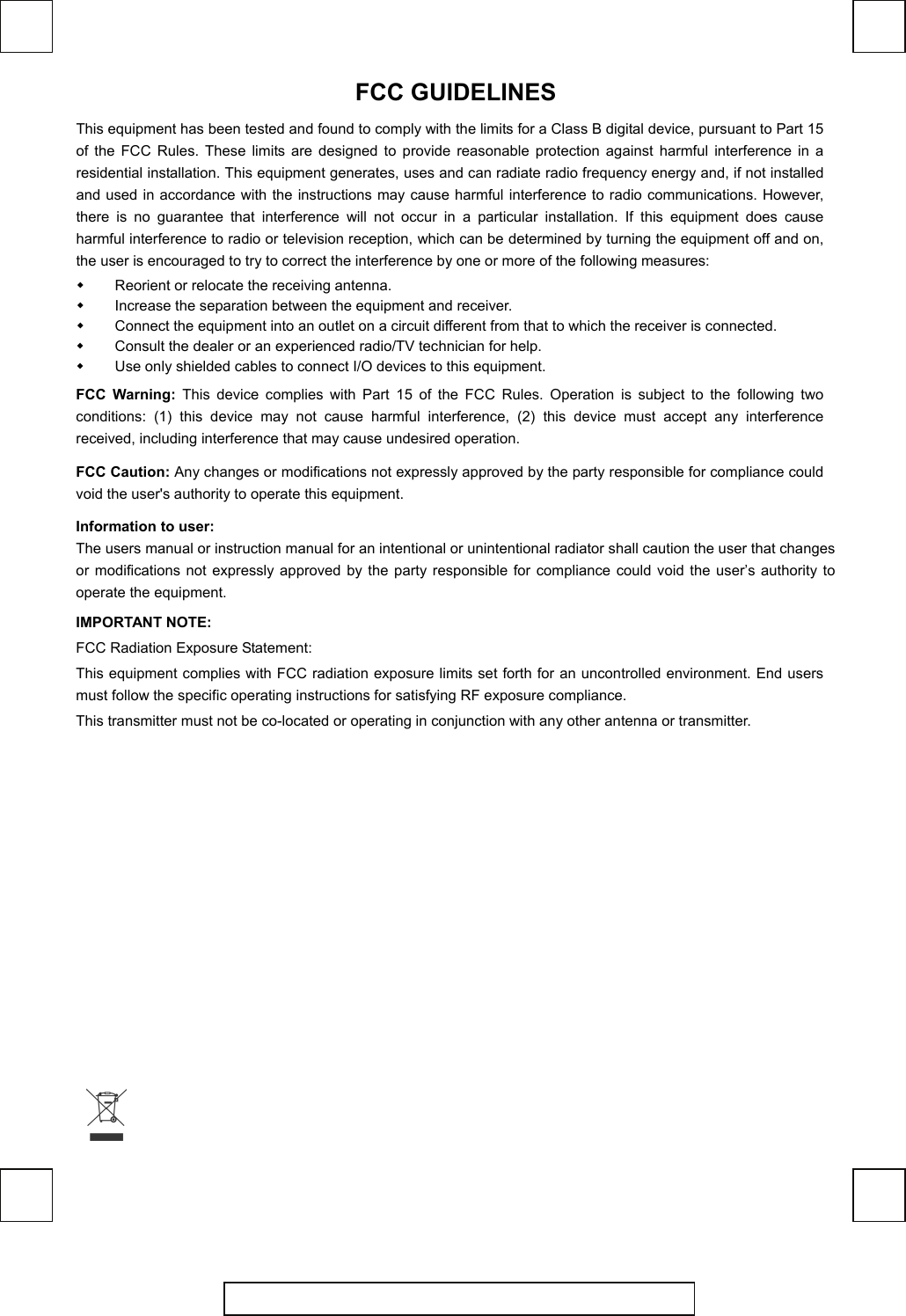   FCC GUIDELINES   This equipment has been tested and found to comply with the limits for a Class B digital device, pursuant to Part 15 of the FCC Rules. These limits are designed to provide reasonable protection against harmful interference in a residential installation. This equipment generates, uses and can radiate radio frequency energy and, if not installed and used in accordance with the instructions may cause harmful interference to radio communications. However, there is no guarantee that interference will not occur in a particular installation. If this equipment does cause harmful interference to radio or television reception, which can be determined by turning the equipment off and on, the user is encouraged to try to correct the interference by one or more of the following measures:   Reorient or relocate the receiving antenna.   Increase the separation between the equipment and receiver.   Connect the equipment into an outlet on a circuit different from that to which the receiver is connected.   Consult the dealer or an experienced radio/TV technician for help.   Use only shielded cables to connect I/O devices to this equipment. FCC Warning: This device complies with Part 15 of the FCC Rules. Operation is subject to the following two conditions: (1) this device may not cause harmful interference, (2) this device must accept any interference received, including interference that may cause undesired operation. FCC Caution: Any changes or modifications not expressly approved by the party responsible for compliance could void the user&apos;s authority to operate this equipment. Information to user: The users manual or instruction manual for an intentional or unintentional radiator shall caution the user that changes or modifications not expressly approved by the party responsible for compliance could void the user’s authority to operate the equipment. IMPORTANT NOTE: FCC Radiation Exposure Statement: This equipment complies with FCC radiation exposure limits set forth for an uncontrolled environment. End users must follow the specific operating instructions for satisfying RF exposure compliance. This transmitter must not be co-located or operating in conjunction with any other antenna or transmitter.   