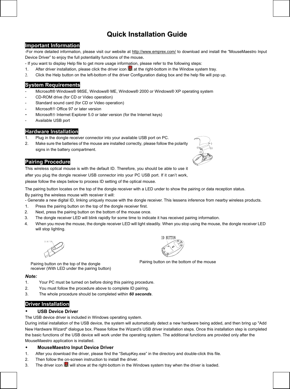     QQuuiicckk  IInnssttaallllaattiioonn  GGuuiiddee Important Information   -For more detailed information, please visit our website at http://www.emprex.com/ to download and install the “MouseMaestro Input Device Driver” to enjoy the full potentiality functions of the mouse.  - If you want to display Help file to get more usage information, please refer to the following steps: 1.  After driver installation, please click the driver icon   at the right-bottom in the Window system tray.  2.  Click the Help button on the left-bottom of the driver Configuration dialog box and the help file will pop up. System Requirements -  Microsoft® Windows® 98SE, Windows® ME, Windows® 2000 or Windows® XP operating system -  CD-ROM drive (for CD or Video operation) -  Standard sound card (for CD or Video operation) - Microsoft Office 97 or later version  -  Microsoft Internet Explorer 5.0 or later version (for the Internet keys) -  Available USB port Hardware Installation 1.  Plug in the dongle receiver connector into your available USB port on PC.   2.  Make sure the batteries of the mouse are installed correctly, please follow the polarity signs in the battery compartment.                           Pairing Procedure This wireless optical mouse is with the default ID. Therefore, you should be able to use it after you plug the dongle receiver USB connector into your PC USB port. If it can’t work, please follow the steps below to process ID setting of the optical mouse. (-)(+ )(-)(+ )    The pairing button locates on the top of the dongle receiver with a LED under to show the pairing or data reception status.  By pairing the wireless mouse with receiver it will:  - Generate a new digital ID, linking uniquely mouse with the dongle receiver. This lessens inference from nearby wireless products. 1.  Press the pairing button on the top of the dongle receiver first. 2.  Next, press the pairing button on the bottom of the mouse once. 3.  The dongle receiver LED will blink rapidly for some time to indicate it has received pairing information. 4.  When you move the mouse, the dongle receiver LED will light steadily. When you stop using the mouse, the dongle receiver LED will stop lighting.                                             Note:  1.  Your PC must be turned on before doing this pairing procedure. 2.  You must follow the procedure above to complete ID pairing. 3.  The whole procedure should be completed within 60 seconds. Driver Installation   USB Device Driver The USB device driver is included in Windows operating system.   During initial installation of the USB device, the system will automatically detect a new hardware being added, and then bring up &quot;Add New Hardware Wizard&quot; dialogue box. Please follow the Wizard&apos;s USB driver installation steps. Once this installation step is completed the basic functions of the USB device will work under the operating system. The additional functions are provided only after the MouseMaestro application is installed.   MouseMaestro Input Device Driver 1.  After you download the driver, please find the “SetupKey.exe” in the directory and double-click this file.  2.  Then follow the on-screen instruction to install the driver.  3.  The driver icon   will show at the right-bottom in the Windows system tray when the driver is loaded. Pairing button on the top of the dongle receiver (With LED under the pairing button) Pairing button on the bottom of the mouse 