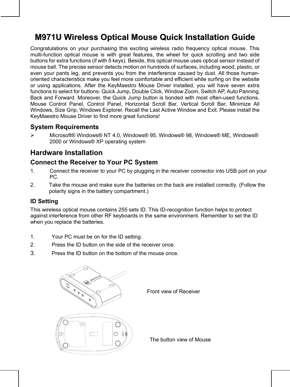              MM997711UU  WWiirreelleessss  OOppttiiccaall  MMoouussee  QQuuiicckk  IInnssttaallllaattiioonn  GGuuiiddeeCongratulations on your purchasing this exciting wireless radio frequency optical mouse. Thismulti-function optical mouse is with great features, the wheel for quick scrolling and two sidebuttons for extra functions (if with 5 keys). Beside, this optical mouse uses optical sensor instead ofmouse ball. The precise sensor detects motion on hundreds of surfaces, including wood, plastic, oreven your pants leg, and prevents you from the interference caused by dust. All those human-oriented characteristics make you feel more comfortable and efficient while surfing on the websiteor using applications. After the KeyMaestro Mouse Driver installed, you will have seven extrafunctions to select for buttons- Quick Jump, Double Click, Window Zoom, Switch AP, Auto Panning,Back and Forward. Moreover, the Quick Jump button is bonded with most often-used functions,Mouse Control Panel, Control Panel, Horizontal Scroll Bar, Vertical Scroll Bar, Minimize AllWindows, Size Grip, Windows Explorer, Recall the Last Active Window and Exit. Please install theKeyMaestro Mouse Driver to find more great functions!System Requirements¾  Microsoft® Windows® NT 4.0, Windows® 95, Windows® 98, Windows® ME, Windows®2000 or Windows® XP operating systemHardware InstallationConnect the Receiver to Your PC System1.  Connect the receiver to your PC by plugging in the receiver connector into USB port on yourPC.2.  Take the mouse and make sure the batteries on the back are installed correctly. (Follow thepolarity signs in the battery compartment.)ID SettingThis wireless optical mouse contains 255 sets ID. This ID-recognition function helps to protectagainst interference from other RF keyboards in the same environment. Remember to set the IDwhen you replace the batteries.1.  Your PC must be on for the ID setting.2.  Press the ID button on the side of the receiver once.3.  Press the ID button on the bottom of the mouse once.            Front view of ReceiverThe button view of Mouse