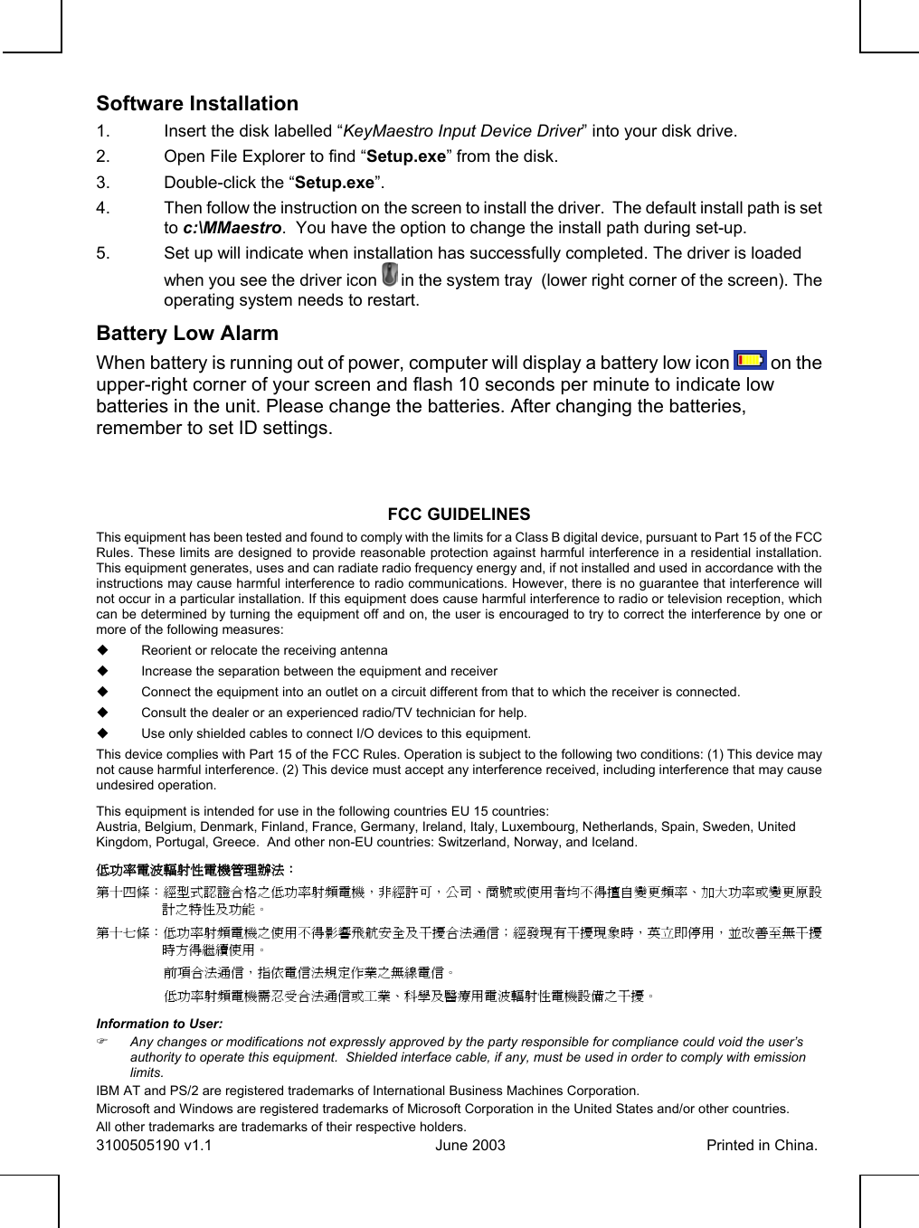              Software Installation1.  Insert the disk labelled “KeyMaestro Input Device Driver” into your disk drive.2.  Open File Explorer to find “Setup.exe” from the disk.3.  Double-click the “Setup.exe”.4.  Then follow the instruction on the screen to install the driver.  The default install path is setto c:\MMaestro.  You have the option to change the install path during set-up.5.  Set up will indicate when installation has successfully completed. The driver is loadedwhen you see the driver icon   in the system tray  (lower right corner of the screen). Theoperating system needs to restart.Battery Low AlarmWhen battery is running out of power, computer will display a battery low icon  on theupper-right corner of your screen and flash 10 seconds per minute to indicate lowbatteries in the unit. Please change the batteries. After changing the batteries,remember to set ID settings.FCC GUIDELINESThis equipment has been tested and found to comply with the limits for a Class B digital device, pursuant to Part 15 of the FCCRules. These limits are designed to provide reasonable protection against harmful interference in a residential installation.This equipment generates, uses and can radiate radio frequency energy and, if not installed and used in accordance with theinstructions may cause harmful interference to radio communications. However, there is no guarantee that interference willnot occur in a particular installation. If this equipment does cause harmful interference to radio or television reception, whichcan be determined by turning the equipment off and on, the user is encouraged to try to correct the interference by one ormore of the following measures:  Reorient or relocate the receiving antenna  Increase the separation between the equipment and receiver  Connect the equipment into an outlet on a circuit different from that to which the receiver is connected.  Consult the dealer or an experienced radio/TV technician for help.  Use only shielded cables to connect I/O devices to this equipment.This device complies with Part 15 of the FCC Rules. Operation is subject to the following two conditions: (1) This device maynot cause harmful interference. (2) This device must accept any interference received, including interference that may causeundesired operation.This equipment is intended for use in the following countries EU 15 countries:Austria, Belgium, Denmark, Finland, France, Germany, Ireland, Italy, Luxembourg, Netherlands, Spain, Sweden, UnitedKingdom, Portugal, Greece.  And other non-EU countries: Switzerland, Norway, and Iceland.低功率電波輻射性電機管理辦法：第十㆕條：經型式認證合格之低功率射頻電機，非經許可，公司、商號或使用者均不得擅自變更頻率、加大功率或變更原設計之特性及功能。第十七條：低功率射頻電機之使用不得影響飛航安全及干擾合法通信；經發現有干擾現象時，英立即停用，並改善至無干擾時方得繼續使用。前項合法通信，指依電信法規定作業之無線電信。低功率射頻電機需忍受合法通信或工業、科學及醫療用電波輻射性電機設備之干擾。Information to User:) Any changes or modifications not expressly approved by the party responsible for compliance could void the user’sauthority to operate this equipment.  Shielded interface cable, if any, must be used in order to comply with emissionlimits.IBM AT and PS/2 are registered trademarks of International Business Machines Corporation.Microsoft and Windows are registered trademarks of Microsoft Corporation in the United States and/or other countries.All other trademarks are trademarks of their respective holders.3100505190 v1.1 June 2003 Printed in China.