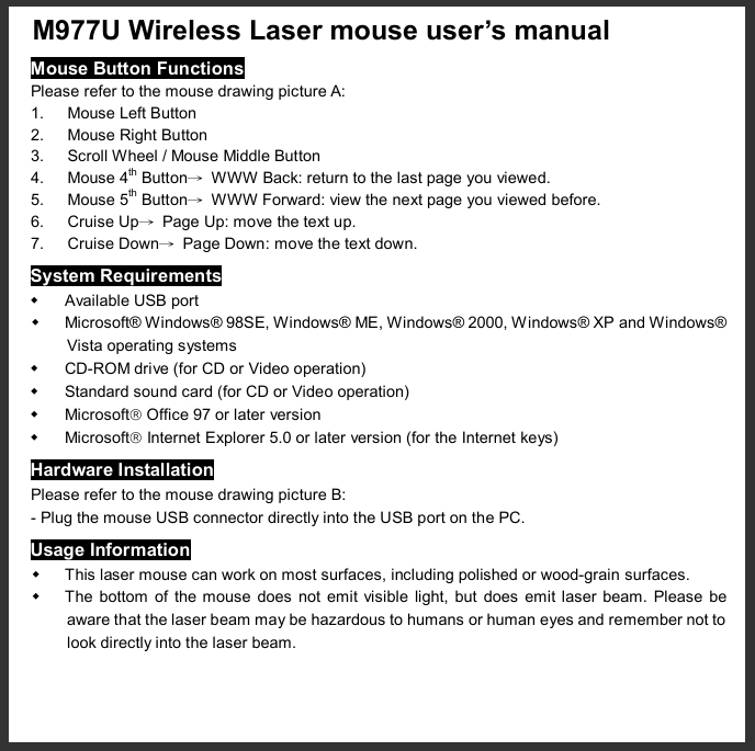  M977U Wireless Laser mouse user’s manual  Mouse Button Functions Please refer to the mouse drawing picture A: 1. Mouse Left Button 2. Mouse Right Button 3. Scroll Wheel / Mouse Middle Button 4. Mouse 4th Button→ WWW Back: return to the last page you viewed. 5. Mouse 5th Button→ WWW Forward: view the next page you viewed before. 6. Cruise Up→ Page Up: move the text up. 7. Cruise Down→ Page Down: move the text down. System Requirements w Available USB port w Microsoft® Windows® 98SE, Windows® ME, Windows® 2000, Windows® XP and Windows® Vista operating systems w CD-ROM drive (for CD or Video operation) w Standard sound card (for CD or Video operation) w Microsoftâ Office 97 or later version w Microsoftâ Internet Explorer 5.0 or later version (for the Internet keys) Hardware Installation Please refer to the mouse drawing picture B: - Plug the mouse USB connector directly into the USB port on the PC. Usage Information w This laser mouse can work on most surfaces, including polished or wood-grain surfaces. w The bottom of the mouse does not emit visible light, but does emit laser beam. Please be aware that the laser beam may be hazardous to humans or human eyes and remember not to look directly into the laser beam. 