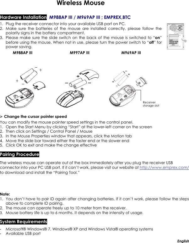  Wireless Mouse  Hardware Installation  M988AP III / M969AP III ; EMPREX,BTC      1. Plug the receiver connector into your available USB port on PC.   2. Make sure the batteries of the mouse are installed correctly, please follow the polarity signs in the battery compartment.  3. Please make sure the slide switch on the back of the mouse is switched to “on” before using the mouse. When not in use, please turn the power switch to “off” for power saving.    M988AP III                                  M997AP III                             M969AP III             ¾ Change the cursor pointer speed You can modify the mouse pointer speed settings in the control panel. 1. Open the Start Menu by clicking “Start” at the lower-left corner on the screen 2. Then click on Settings / Control Panel / Mouse 3. In the Mouse Properties window that appears, click the Motion tab 4. Move the slide bar toward either the faster end or the slower end 5. Click OK to exit and make the change effective Pairing Procedure The wireless mouse can operate out of the box immediately after you plug the receiver USB connector into your PC USB port. If it can’t work, please visit our website at http://www.emprex.com/ to download and install the “Pairing Tool.” Note:  1. You don’t have to pair ID again after changing batteries. If it can’t work, please follow the steps above to complete ID pairing. 2. The mouse can operate freely up to 10 meter from the receiver. 3. Mouse battery life is up to 6 months. It depends on the intensity of usage. System Requirements -  Microsoft® Windows® 7, Windows® XP and Windows Vista® operating systems -  Available USB port English Receiver storage slot 