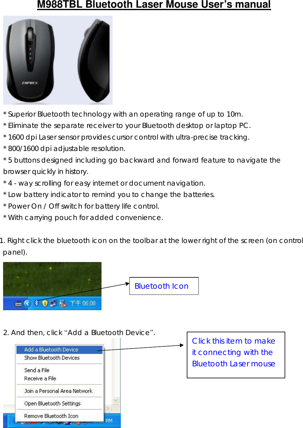 M988TBL Bluetooth Laser Mouse User’s manual         * Superior Bluetooth technology with an operating range of up to 10m. * Eliminate the separate receiver to your Bluetooth desktop or laptop PC. * 1600 dpi Laser sensor provides cursor control with ultra-precise tracking. * 800/1600 dpi adjustable resolution. * 5 buttons designed including go backward and forward feature to navigate the browser quickly in history.  * 4 - way scrolling for easy internet or document navigation. * Low battery indicator to remind you to change the batteries. * Power On / Off switch for battery life control. * With carrying pouch for added convenience.  1. Right click the bluetooth icon on the toolbar at the lower right of the screen (on control panel).   2. And then, click “Add a Bluetooth Device”.  Bluetooth Icon Click this item to make it connecting with the Bluetooth Laser mouse 