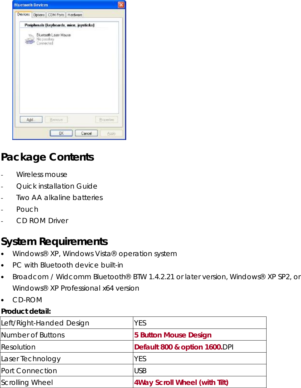      Package Contents - Wireless mouse - Quick installation Guide - Two AA alkaline batteries - Pouch - CD ROM Driver    System Requirements • Windows® XP, Windows Vista® operation system • PC with Bluetooth device built-in • Broadcom / Widcomm Bluetooth® BTW 1.4.2.21 or later version, Windows® XP SP2, or Windows® XP Professional x64 version  • CD-ROM  Product detail:   Left/Right-Handed Design  YES Number of Buttons  5 Button Mouse Design Resolution  Default 800 &amp; option 1600.DPI Laser Technology  YES Port Connection  USB Scrolling Wheel  4Way Scroll Wheel (with Tilt) 