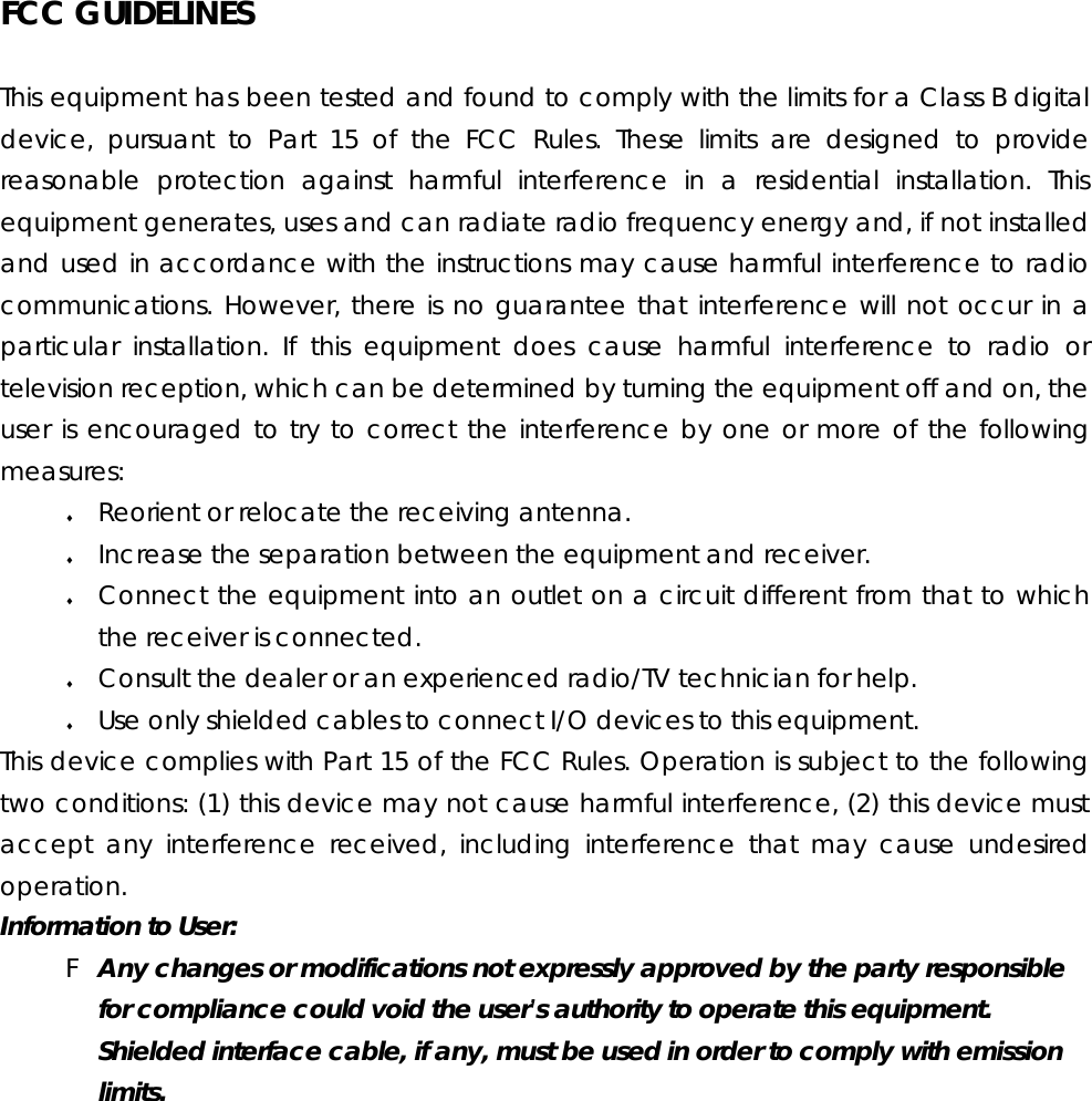 FCC GUIDELINES This equipment has been tested and found to comply with the limits for a Class B digital device, pursuant to Part 15 of the FCC Rules. These limits are designed to provide reasonable protection against harmful interference in a residential installation. This equipment generates, uses and can radiate radio frequency energy and, if not installed and used in accordance with the instructions may cause harmful interference to radio communications. However, there is no guarantee that interference will not occur in a particular installation. If this equipment does cause harmful interference to radio or television reception, which can be determined by turning the equipment off and on, the user is encouraged to try to correct the interference by one or more of the following measures: ♦ Reorient or relocate the receiving antenna. ♦ Increase the separation between the equipment and receiver. ♦ Connect the equipment into an outlet on a circuit different from that to which the receiver is connected. ♦ Consult the dealer or an experienced radio/TV technician for help. ♦ Use only shielded cables to connect I/O devices to this equipment. This device complies with Part 15 of the FCC Rules. Operation is subject to the following two conditions: (1) this device may not cause harmful interference, (2) this device must accept any interference received, including interference that may cause undesired operation. Information to User: F Any changes or modifications not expressly approved by the party responsible for compliance could void the user’s authority to operate this equipment.  Shielded interface cable, if any, must be used in order to comply with emission limits.  