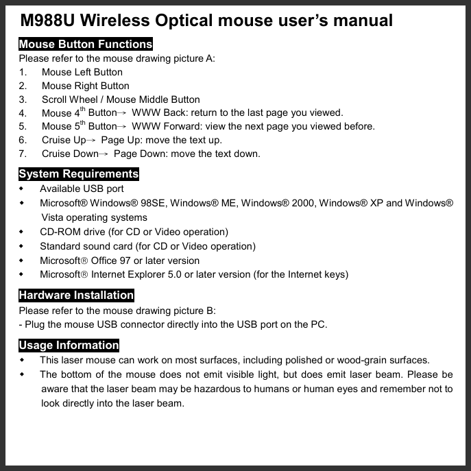   M988U Wireless Optical mouse user’s manual   Mouse Button Functions Please refer to the mouse drawing picture A: 1. Mouse Left Button 2.  Mouse Right Button 3.  Scroll Wheel / Mouse Middle Button 4. Mouse 4th Button→  WWW Back: return to the last page you viewed. 5. Mouse 5th Button→  WWW Forward: view the next page you viewed before. 6. Cruise Up→  Page Up: move the text up. 7. Cruise Down→  Page Down: move the text down. System Requirements   Available USB port   Microsoft® Windows® 98SE, Windows® ME, Windows® 2000, Windows® XP and Windows® Vista operating systems   CD-ROM drive (for CD or Video operation)   Standard sound card (for CD or Video operation)   Microsoft Office 97 or later version   Microsoft Internet Explorer 5.0 or later version (for the Internet keys) Hardware Installation Please refer to the mouse drawing picture B: - Plug the mouse USB connector directly into the USB port on the PC. Usage Information   This laser mouse can work on most surfaces, including polished or wood-grain surfaces.   The bottom of the mouse does not emit visible light, but does emit laser beam. Please be aware that the laser beam may be hazardous to humans or human eyes and remember not to look directly into the laser beam. 