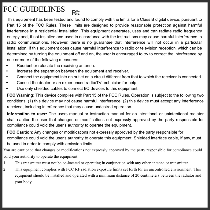   FCC GUIDELINES  This equipment has been tested and found to comply with the limits for a Class B digital device, pursuant to Part 15 of the FCC Rules. These limits are designed to provide reasonable protection against harmful interference in a residential installation. This equipment generates, uses and can radiate radio frequency energy and, if not installed and used in accordance with the instructions may cause harmful interference to radio communications. However, there is no guarantee that interference will not occur in a particular installation. If this equipment does cause harmful interference to radio or television reception, which can be determined by turning the equipment off and on, the user is encouraged to try to correct the interference by one or more of the following measures:   Reorient or relocate the receiving antenna.   Increase the separation between the equipment and receiver.   Connect the equipment into an outlet on a circuit different from that to which the receiver is connected.   Consult the dealer or an experienced radio/TV technician for help.   Use only shielded cables to connect I/O devices to this equipment. FCC Warning: This device complies with Part 15 of the FCC Rules. Operation is subject to the following two conditions: (1) this device may not cause harmful interference, (2) this device must accept any interference received, including interference that may cause undesired operation. Information to user: The users manual or instruction manual for an intentional or unintentional radiator shall caution the user that changes or modifications not expressly approved by the party responsible for compliance could void the user’s authority to operate the equipment. FCC Caution: Any changes or modifications not expressly approved by the party responsible for compliance could void the user&apos;s authority to operate this equipment. Shielded interface cable, if any, must be used in order to comply with emission limits. You are cautioned that changes or modifications not expressly approved by the party responsible for compliance could void your authority to operate the equipment. 1.  This transmitter must not be co-located or operating in conjunction with any other antenna or transmitter. 2.  This equipment complies with FCC RF radiation exposure limits set forth for an uncontrolled environment. This equipment should be installed and operated with a minimum distance of 20 centimeters between the radiator and your body.    