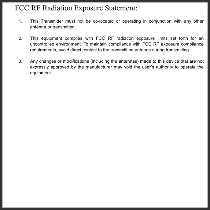   FCC RF Radiation Exposure Statement:   1.  This Transmitter must not be co-located or operating in conjunction with any other antenna or transmitter. 2.  This equipment complies with FCC RF radiation exposure limits set forth for an uncontrolled environment. To maintain compliance with FCC RF exposure compliance requirements, avoid direct contact to the transmitting antenna during transmitting. 3.  Any changes or modifications (including the antennas) made to this device that are not expressly approved by the manufacturer may void the user’s authority to operate the equipment.   