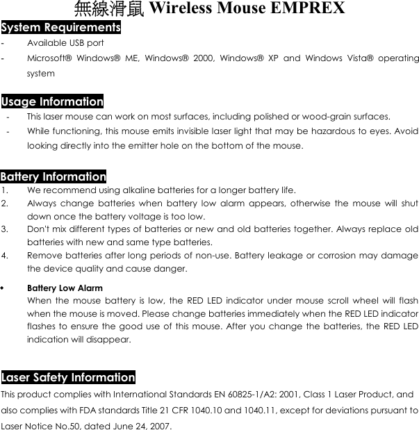 無線滑鼠 Wireless Mouse EMPREX  System Requirements -  Available USB port -  Microsoft® Windows® ME, Windows® 2000, Windows® XP and Windows Vista® operating system  Usage Information -  This laser mouse can work on most surfaces, including polished or wood-grain surfaces. -  While functioning, this mouse emits invisible laser light that may be hazardous to eyes. Avoid looking directly into the emitter hole on the bottom of the mouse. Battery Information 1.  We recommend using alkaline batteries for a longer battery life. 2.  Always change batteries when battery low alarm appears, otherwise the mouse will shut down once the battery voltage is too low. 3.  Don&apos;t mix different types of batteries or new and old batteries together. Always replace old batteries with new and same type batteries. 4.  Remove batteries after long periods of non-use. Battery leakage or corrosion may damage the device quality and cause danger.   Battery Low Alarm When the mouse battery is low, the RED LED indicator under mouse scroll wheel will flash when the mouse is moved. Please change batteries immediately when the RED LED indicator flashes to ensure the good use of this mouse. After you change the batteries, the RED LED indication will disappear.  Laser Safety Information This product complies with International Standards EN 60825-1/A2: 2001, Class 1 Laser Product, and also complies with FDA standards Title 21 CFR 1040.10 and 1040.11, except for deviations pursuant to Laser Notice No.50, dated June 24, 2007. 