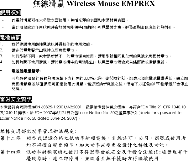 無線滑鼠 Wireless Mouse EMPREX  使用須知 -  此雷射滑鼠可在大多數表面使用，包括光澤的表面和木頭材質表面。 -  當此滑鼠處於作用狀態時會放射可能傷害眼睛的不可見雷射光束。避免直視滑鼠底部的發射孔。 電池資訊 1.  我們建議使用鹼性電池以獲得較佳的使用效能。 2.  請在低電量警示出現時立即更換電池。 3.  勿將型號不同、或者是新舊不一的電池混合使用。請用型號相同且全新的電池來更換舊電池。 4.  如長時間不使用滑鼠，請將電池槽中的電池取出，以免因電池漏液或生鏽而造成滑鼠損毀。   電池低電量警示: 若您移動滑鼠的時候發現滾輪下方紅色的LED指示燈不斷閃爍的話，即表示滑鼠電池電量過低。請立即更換滑鼠電池以確保您可正常使用此滑鼠。當您更換新電池之後，滾輪下方紅色的LED指示燈即會停止閃爍。  雷射安全資訊 本產品符合國際標準EN 60825-1:2001/A2:2001一級雷射產品性質之標準，亦符合FDA Title 21 CFR 1040.10及1040.11標準，除 FDA 2007年6月24日公告Laser Notice No. 50之差異事項外(deviations pursuant to Laser Notice No. 50 dated June 24, 2007)。  根據交通部低功率管理辦法規定: 第十二條  經型式認證合格之低功率射頻電機，非經許可、公司、商號或使用者均不得擅自變更頻率，加大功率或變更原設計之特性及功能。 第十四條  低功率射頻電機之使用不得影響飛航安全及干擾合法通信:經發現有干擾現象時，應立即停用，並改善至無干擾時方得繼續使用。 