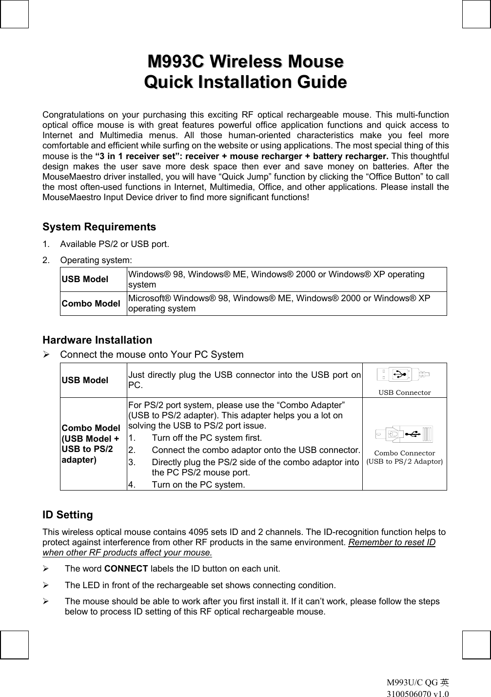  M993U/C QG 英 3100506070 v1.0 MM999933CC  WWiirreelleessss  MMoouussee    QQuuiicckk  IInnssttaallllaattiioonn  GGuuiiddee  Congratulations on your purchasing this exciting RF optical rechargeable mouse. This multi-function optical office mouse is with great features powerful office application functions and quick access to Internet and Multimedia menus. All those human-oriented characteristics make you feel more comfortable and efficient while surfing on the website or using applications. The most special thing of this mouse is the “3 in 1 receiver set”: receiver + mouse recharger + battery recharger. This thoughtful design makes the user save more desk space then ever and save money on batteries. After the MouseMaestro driver installed, you will have “Quick Jump” function by clicking the “Office Button” to call the most often-used functions in Internet, Multimedia, Office, and other applications. Please install the MouseMaestro Input Device driver to find more significant functions! System Requirements 1.  Available PS/2 or USB port. 2. Operating system: USB Model  Windows® 98, Windows® ME, Windows® 2000 or Windows® XP operating system Combo Model  Microsoft® Windows® 98, Windows® ME, Windows® 2000 or Windows® XP operating system Hardware Installation  Connect the mouse onto Your PC System USB Model Just directly plug the USB connector into the USB port on PC.   USB Connector Combo Model (USB Model + USB to PS/2 adapter) For PS/2 port system, please use the “Combo Adapter” (USB to PS/2 adapter). This adapter helps you a lot on solving the USB to PS/2 port issue. 1.  Turn off the PC system first. 2.  Connect the combo adaptor onto the USB connector.3.  Directly plug the PS/2 side of the combo adaptor into the PC PS/2 mouse port. 4.  Turn on the PC system.  Combo Connector (USB to PS/2 Adaptor) ID Setting This wireless optical mouse contains 4095 sets ID and 2 channels. The ID-recognition function helps to protect against interference from other RF products in the same environment. Remember to reset ID when other RF products affect your mouse.   The word CONNECT labels the ID button on each unit.   The LED in front of the rechargeable set shows connecting condition.   The mouse should be able to work after you first install it. If it can’t work, please follow the steps below to process ID setting of this RF optical rechargeable mouse. 