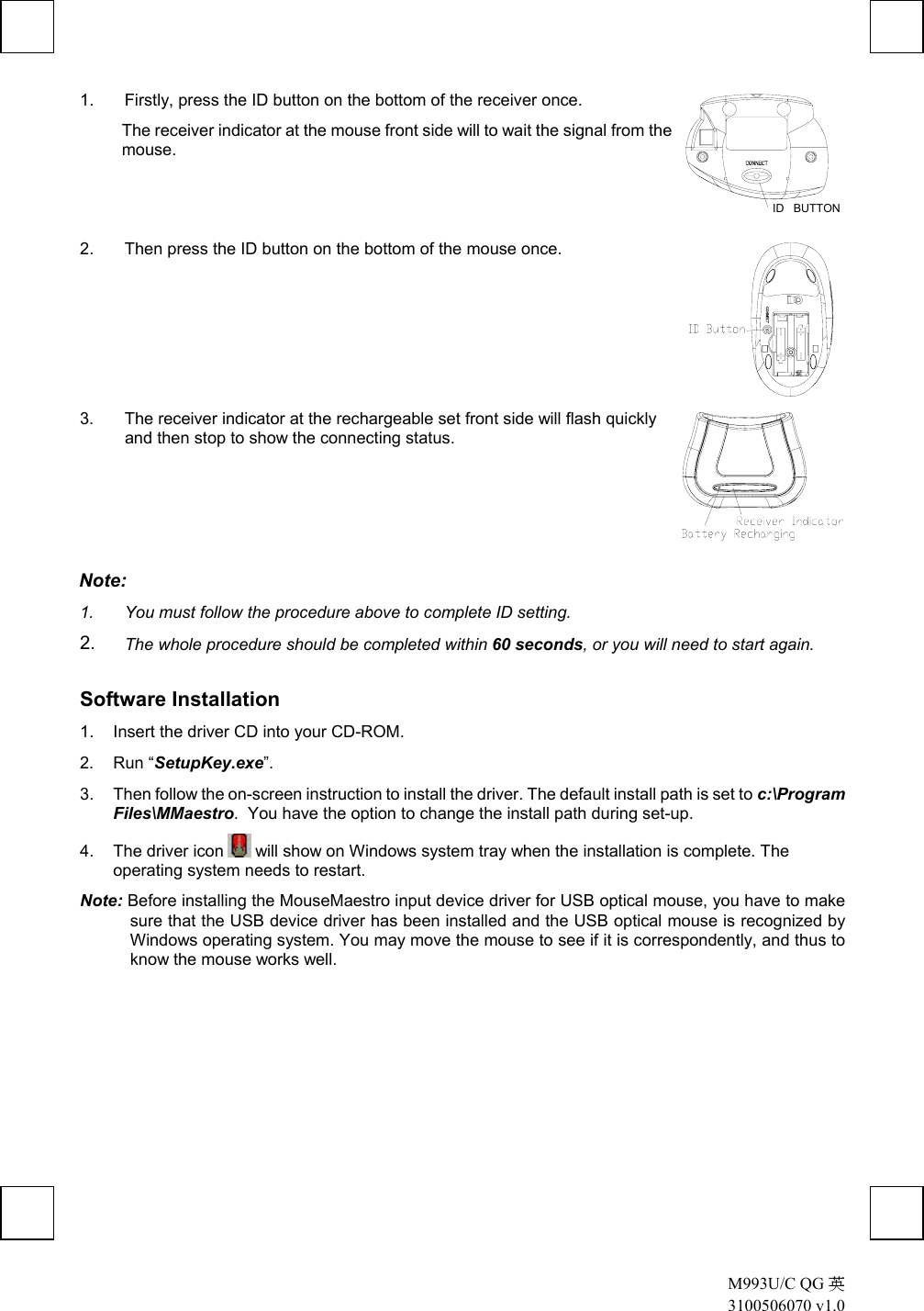  M993U/C QG 英 3100506070 v1.0 1.  Firstly, press the ID button on the bottom of the receiver once.  The receiver indicator at the mouse front side will to wait the signal from the mouse.  ID   BUTTON  2.  Then press the ID button on the bottom of the mouse once.  3.  The receiver indicator at the rechargeable set front side will flash quickly and then stop to show the connecting status.  Note:  1.  You must follow the procedure above to complete ID setting. 2.  The whole procedure should be completed within 60 seconds, or you will need to start again. Software Installation 1.  Insert the driver CD into your CD-ROM. 2. Run “SetupKey.exe”. 3.  Then follow the on-screen instruction to install the driver. The default install path is set to c:\Program Files\MMaestro.  You have the option to change the install path during set-up. 4. The driver icon   will show on Windows system tray when the installation is complete. The operating system needs to restart. Note: Before installing the MouseMaestro input device driver for USB optical mouse, you have to make sure that the USB device driver has been installed and the USB optical mouse is recognized by Windows operating system. You may move the mouse to see if it is correspondently, and thus to know the mouse works well. 
