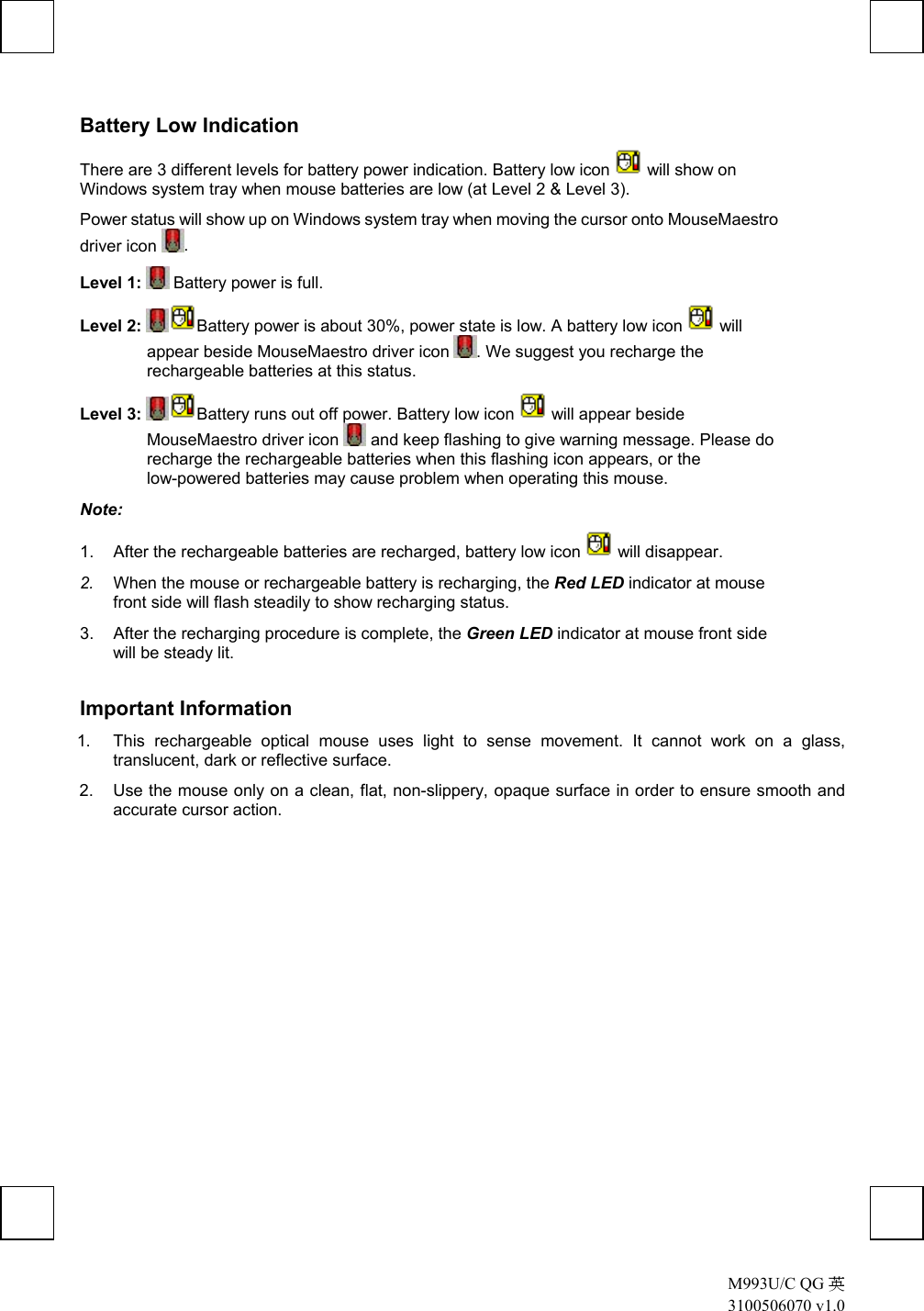  M993U/C QG 英 3100506070 v1.0 Battery Low Indication There are 3 different levels for battery power indication. Battery low icon   will show on Windows system tray when mouse batteries are low (at Level 2 &amp; Level 3).  Power status will show up on Windows system tray when moving the cursor onto MouseMaestro driver icon  . Level 1:  Battery power is full. Level 2: Battery power is about 30%, power state is low. A battery low icon   will appear beside MouseMaestro driver icon  . We suggest you recharge the rechargeable batteries at this status. Level 3: Battery runs out off power. Battery low icon   will appear beside MouseMaestro driver icon   and keep flashing to give warning message. Please do recharge the rechargeable batteries when this flashing icon appears, or the low-powered batteries may cause problem when operating this mouse. Note:  1.  After the rechargeable batteries are recharged, battery low icon   will disappear. 2.  When the mouse or rechargeable battery is recharging, the Red LED indicator at mouse front side will flash steadily to show recharging status.  3.  After the recharging procedure is complete, the Green LED indicator at mouse front side will be steady lit. Important Information 1.  This rechargeable optical mouse uses light to sense movement. It cannot work on a glass, translucent, dark or reflective surface. 2.  Use the mouse only on a clean, flat, non-slippery, opaque surface in order to ensure smooth and accurate cursor action.                   