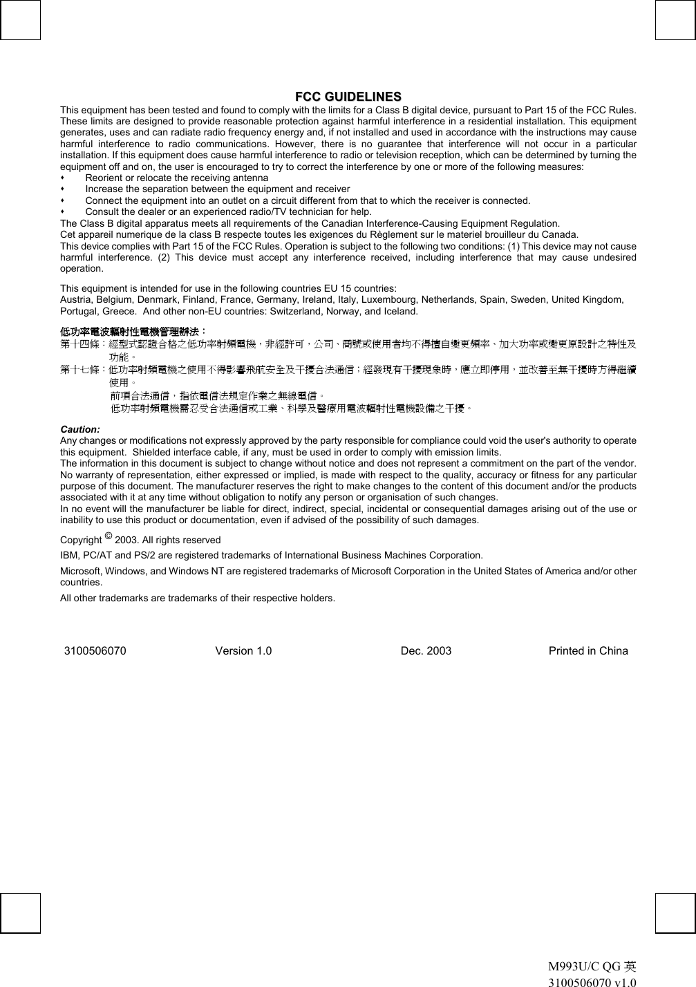  M993U/C QG 英 3100506070 v1.0   FFCCCC  GGUUIIDDEELLIINNEESS  This equipment has been tested and found to comply with the limits for a Class B digital device, pursuant to Part 15 of the FCC Rules. These limits are designed to provide reasonable protection against harmful interference in a residential installation. This equipment generates, uses and can radiate radio frequency energy and, if not installed and used in accordance with the instructions may cause harmful interference to radio communications. However, there is no guarantee that interference will not occur in a particular installation. If this equipment does cause harmful interference to radio or television reception, which can be determined by turning the equipment off and on, the user is encouraged to try to correct the interference by one or more of the following measures:   Reorient or relocate the receiving antenna   Increase the separation between the equipment and receiver   Connect the equipment into an outlet on a circuit different from that to which the receiver is connected.   Consult the dealer or an experienced radio/TV technician for help. The Class B digital apparatus meets all requirements of the Canadian Interference-Causing Equipment Regulation. Cet appareil numerique de la class B respecte toutes les exigences du Règlement sur le materiel brouilleur du Canada. This device complies with Part 15 of the FCC Rules. Operation is subject to the following two conditions: (1) This device may not cause harmful interference. (2) This device must accept any interference received, including interference that may cause undesired operation. This equipment is intended for use in the following countries EU 15 countries: Austria, Belgium, Denmark, Finland, France, Germany, Ireland, Italy, Luxembourg, Netherlands, Spain, Sweden, United Kingdom, Portugal, Greece.  And other non-EU countries: Switzerland, Norway, and Iceland. 低功率電波輻射性電機管理辦法： 第十四條：經型式認證合格之低功率射頻電機，非經許可，公司、商號或使用者均不得擅自變更頻率、加大功率或變更原設計之特性及功能。 第十七條：低功率射頻電機之使用不得影響飛航安全及干擾合法通信；經發現有干擾現象時，應立即停用，並改善至無干擾時方得繼續使用。 前項合法通信，指依電信法規定作業之無線電信。 低功率射頻電機需忍受合法通信或工業、科學及醫療用電波輻射性電機設備之干擾。 Caution: Any changes or modifications not expressly approved by the party responsible for compliance could void the user&apos;s authority to operate this equipment.  Shielded interface cable, if any, must be used in order to comply with emission limits. The information in this document is subject to change without notice and does not represent a commitment on the part of the vendor. No warranty of representation, either expressed or implied, is made with respect to the quality, accuracy or fitness for any particular purpose of this document. The manufacturer reserves the right to make changes to the content of this document and/or the products associated with it at any time without obligation to notify any person or organisation of such changes. In no event will the manufacturer be liable for direct, indirect, special, incidental or consequential damages arising out of the use or inability to use this product or documentation, even if advised of the possibility of such damages. Copyright © 2003. All rights reserved IBM, PC/AT and PS/2 are registered trademarks of International Business Machines Corporation. Microsoft, Windows, and Windows NT are registered trademarks of Microsoft Corporation in the United States of America and/or other countries. All other trademarks are trademarks of their respective holders. 3100506070    Version 1.0               Dec. 2003              Printed in China 