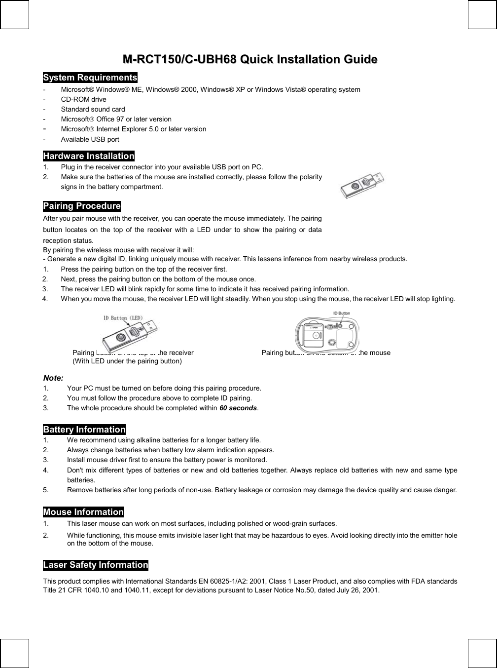   MM--RRCCTT115500//CC--UUBBHH6688  QQuuiicckk  IInnssttaallllaattiioonn  GGuuiiddee System Requirements -  Microsoft® Windows® ME, Windows® 2000, Windows® XP or Windows Vista® operating system - CD-ROM drive  -  Standard sound card  - Microsoft Office 97 or later version -  Microsoft Internet Explorer 5.0 or later version - Available USB port Hardware Installation 1.  Plug in the receiver connector into your available USB port on PC.   2.  Make sure the batteries of the mouse are installed correctly, please follow the polarity signs in the battery compartment.                             Pairing Procedure After you pair mouse with the receiver, you can operate the mouse immediately. The pairing button locates on the top of the receiver with a LED under to show the pairing or data reception status.     By pairing the wireless mouse with receiver it will:  - Generate a new digital ID, linking uniquely mouse with receiver. This lessens inference from nearby wireless products.  1.  Press the pairing button on the top of the receiver first. 2.  Next, press the pairing button on the bottom of the mouse once. 3.  The receiver LED will blink rapidly for some time to indicate it has received pairing information. 4.  When you move the mouse, the receiver LED will light steadily. When you stop using the mouse, the receiver LED will stop lighting.                                            Note:  1.  Your PC must be turned on before doing this pairing procedure. 2.  You must follow the procedure above to complete ID pairing. 3.  The whole procedure should be completed within 60 seconds. Battery Information 1.  We recommend using alkaline batteries for a longer battery life. 2.  Always change batteries when battery low alarm indication appears. 3.  Install mouse driver first to ensure the battery power is monitored. 4.  Don&apos;t mix different types of batteries or new and old batteries together. Always replace old batteries with new and same type batteries. 5.  Remove batteries after long periods of non-use. Battery leakage or corrosion may damage the device quality and cause danger. 6.  Mouse Information 1.  This laser mouse can work on most surfaces, including polished or wood-grain surfaces. 2.  While functioning, this mouse emits invisible laser light that may be hazardous to eyes. Avoid looking directly into the emitter hole on the bottom of the mouse.  Laser Safety Information  This product complies with International Standards EN 60825-1/A2: 2001, Class 1 Laser Product, and also complies with FDA standards Title 21 CFR 1040.10 and 1040.11, except for deviations pursuant to Laser Notice No.50, dated July 26, 2001. Pairing button on the top of the receiver  (With LED under the pairing button) Pairing button on the bottom of the mouse 