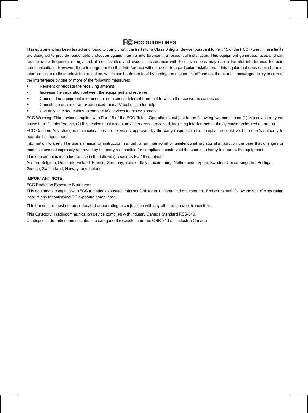    FCC GUIDELINES  This equipment has been tested and found to comply with the limits for a Class B digital device, pursuant to Part 15 of the FCC Rules. These limits are designed to provide reasonable protection against harmful interference in a residential installation. This equipment generates, uses and can radiate radio frequency energy and, if not installed and used in accordance with the instructions may cause harmful interference to radio communications. However, there is no guarantee that interference will not occur in a particular installation. If this equipment does cause harmful interference to radio or television reception, which can be determined by turning the equipment off and on, the user is encouraged to try to correct the interference by one or more of the following measures:   Reorient or relocate the receiving antenna.   Increase the separation between the equipment and receiver.   Connect the equipment into an outlet on a circuit different from that to which the receiver is connected.   Consult the dealer or an experienced radio/TV technician for help.   Use only shielded cables to connect I/O devices to this equipment. FCC Warning: This device complies with Part 15 of the FCC Rules. Operation is subject to the following two conditions: (1) this device may not cause harmful interference, (2) this device must accept any interference received, including interference that may cause undesired operation. FCC Caution: Any changes or modifications not expressly approved by the party responsible for compliance could void the user&apos;s authority to operate this equipment. Information to user: The users manual or instruction manual for an intentional or unintentional radiator shall caution the user that changes or modifications not expressly approved by the party responsible for compliance could void the user’s authority to operate the equipment. This equipment is intended for use in the following countries EU 18 countries: Austria, Belgium, Denmark, Finland, France, Germany, Ireland, Italy, Luxembourg, Netherlands, Spain, Sweden, United Kingdom, Portugal, Greece, Switzerland, Norway, and Iceland. IMPORTANT NOTE: FCC Radiation Exposure Statement: This equipment complies with FCC radiation exposure limits set forth for an uncontrolled environment. End users must follow the specific operating instructions for satisfying RF exposure compliance.  This transmitter must not be co-located or operating in conjunction with any other antenna or transmitter.   This Category II radiocommunication device complies with Industry Canada Standard RSS-310.  Ce dispositif de radiocommunication de categorie II respecte la norme CNR-310 d’Industrie Canada.  