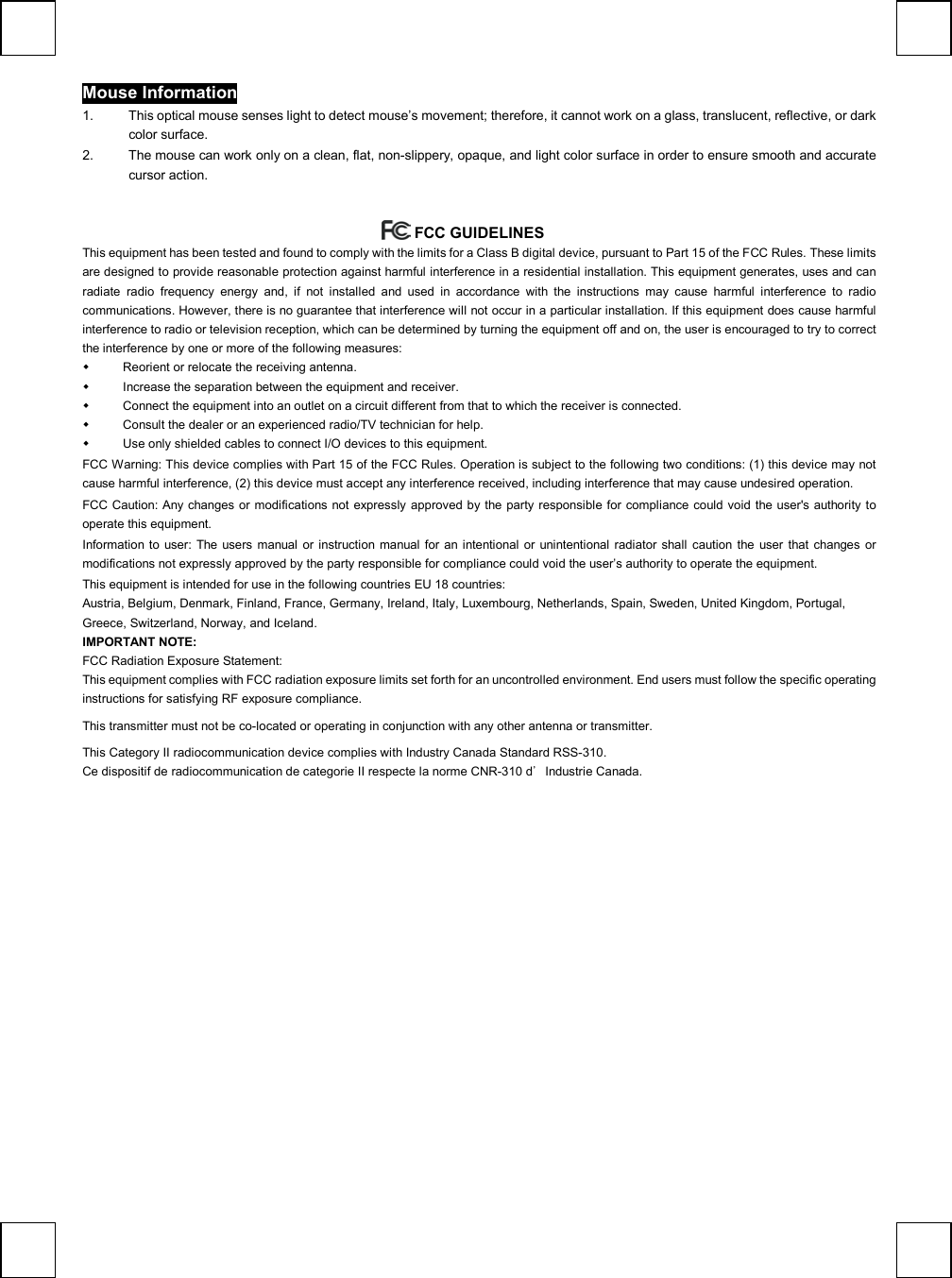   Mouse Information 1.  This optical mouse senses light to detect mouse’s movement; therefore, it cannot work on a glass, translucent, reflective, or dark color surface.   2.  The mouse can work only on a clean, flat, non-slippery, opaque, and light color surface in order to ensure smooth and accurate cursor action.   FCC GUIDELINES  This equipment has been tested and found to comply with the limits for a Class B digital device, pursuant to Part 15 of the FCC Rules. These limits are designed to provide reasonable protection against harmful interference in a residential installation. This equipment generates, uses and can radiate radio frequency energy and, if not installed and used in accordance with the instructions may cause harmful interference to radio communications. However, there is no guarantee that interference will not occur in a particular installation. If this equipment does cause harmful interference to radio or television reception, which can be determined by turning the equipment off and on, the user is encouraged to try to correct the interference by one or more of the following measures:   Reorient or relocate the receiving antenna.   Increase the separation between the equipment and receiver.   Connect the equipment into an outlet on a circuit different from that to which the receiver is connected.   Consult the dealer or an experienced radio/TV technician for help.   Use only shielded cables to connect I/O devices to this equipment. FCC Warning: This device complies with Part 15 of the FCC Rules. Operation is subject to the following two conditions: (1) this device may not cause harmful interference, (2) this device must accept any interference received, including interference that may cause undesired operation. FCC Caution: Any changes or modifications not expressly approved by the party responsible for compliance could void the user&apos;s authority to operate this equipment. Information to user: The users manual or instruction manual for an intentional or unintentional radiator shall caution the user that changes or modifications not expressly approved by the party responsible for compliance could void the user’s authority to operate the equipment. This equipment is intended for use in the following countries EU 18 countries: Austria, Belgium, Denmark, Finland, France, Germany, Ireland, Italy, Luxembourg, Netherlands, Spain, Sweden, United Kingdom, Portugal, Greece, Switzerland, Norway, and Iceland. IMPORTANT NOTE: FCC Radiation Exposure Statement: This equipment complies with FCC radiation exposure limits set forth for an uncontrolled environment. End users must follow the specific operating instructions for satisfying RF exposure compliance.  This transmitter must not be co-located or operating in conjunction with any other antenna or transmitter.   This Category II radiocommunication device complies with Industry Canada Standard RSS-310.  Ce dispositif de radiocommunication de categorie II respecte la norme CNR-310 d’Industrie Canada.  