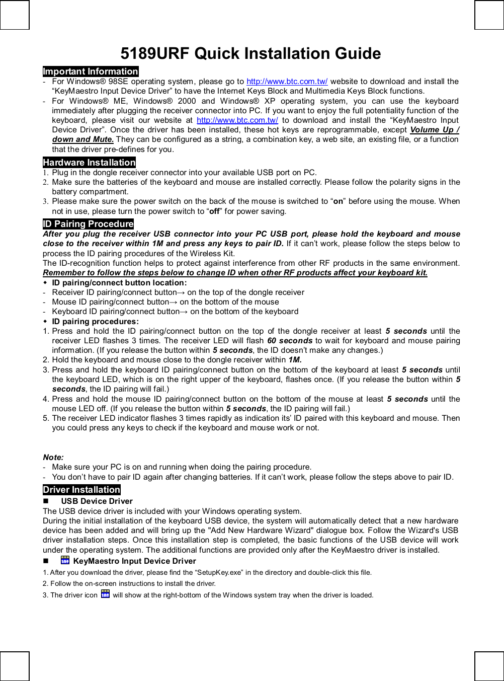   5189URF Quick Installation Guide Important Information - For Windows® 98SE operating system, please go to  http://www.btc.com.tw/ website to download and install the “KeyMaestro Input Device Driver” to have the Internet Keys Block and Multimedia Keys Block functions. - For Windows® ME, Windows® 2000 and Windows® XP operating system, you can use the keyboard immediately after plugging the receiver connector into PC. If you want to enjoy the full potentiality function of the keyboard, please visit our website at  http://www.btc.com.tw/ to download and install the  “KeyMaestro Input Device Driver”. Once the driver has been installed, these hot keys are reprogrammable, except  Volume Up / down and Mute. They can be configured as a string, a combination key, a web site, an existing file, or a function that the driver pre-defines for you. Hardware Installation 1. Plug in the dongle receiver connector into your available USB port on PC. 2. Make sure the batteries of the keyboard and mouse are installed correctly. Please follow the polarity signs in the battery compartment. 3. Please make sure the power switch on the back of the mouse is switched to “on” before using the mouse. When not in use, please turn the power switch to “off” for power saving. ID Pairing Procedure After you plug the receiver USB connector into your PC USB port, please hold the keyboard and mouse close to the receiver within 1M and press any keys to pair ID. If it can’t work, please follow the steps below to process the ID pairing procedures of the Wireless Kit. The ID-recognition function helps to protect against interference from other RF products in the same environment. Remember to follow the steps below to change ID when other RF products affect your keyboard kit. w ID pairing/connect button location: - Receiver ID pairing/connect button→ on the top of the dongle receiver - Mouse ID pairing/connect button→ on the bottom of the mouse - Keyboard ID pairing/connect button→ on the bottom of the keyboard w ID pairing procedures: 1. Press and hold the ID pairing/connect button on the top of the dongle receiver at least  5 seconds until the receiver LED flashes 3 times. The receiver LED will flash  60 seconds to wait for keyboard and mouse pairing information. (If you release the button within 5 seconds, the ID doesn’t make any changes.) 2. Hold the keyboard and mouse close to the dongle receiver within 1M. 3. Press and hold the keyboard ID pairing/connect button on the bottom of the keyboard at least 5 seconds  until the keyboard LED, which is on the right upper of the keyboard, flashes once. (If you release the button within 5 seconds, the ID pairing will fail.) 4. Press and hold the mouse ID pairing/connect button on the bottom of the mouse at least 5 seconds  until the mouse LED off. (If you release the button within 5 seconds, the ID pairing will fail.) 5. The receiver LED indicator flashes 3 times rapidly as indication its’ ID paired with this keyboard and mouse. Then you could press any keys to check if the keyboard and mouse work or not.                        Note: - Make sure your PC is on and running when doing the pairing procedure. - You don’t have to pair ID again after changing batteries. If it can’t work, please follow the steps above to pair ID. Driver Installation n USB Device Driver The USB device driver is included with your Windows operating system.   During the initial installation of the keyboard USB device, the system will automatically detect that a new hardware device has been added and will bring up the &quot;Add New Hardware Wizard&quot; dialogue box. Follow the Wizard&apos;s USB driver installation steps. Once this installation step is completed, the basic functions of the USB device will work under the operating system. The additional functions are provided only after the KeyMaestro driver is installed. n  KeyMaestro Input Device Driver 1. After you download the driver, please find the “SetupKey.exe” in the directory and double-click this file. 2. Follow the on-screen instructions to install the driver. 3. The driver icon   will show at the right-bottom of the Windows system tray when the driver is loaded.  