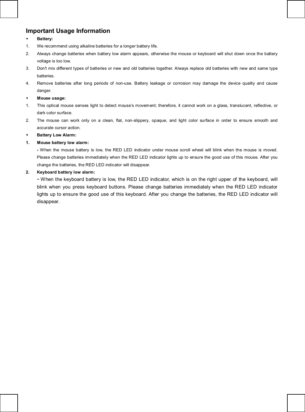   Important Usage Information w Battery:  1. We recommend using alkaline batteries for a longer battery life. 2. Always change batteries when battery low alarm appears, otherwise the mouse or keyboard will shut down once the battery voltage is too low. 3. Don&apos;t mix different types of batteries or new and old batteries together. Always replace old batteries with new and same type batteries. 4. Remove batteries after long periods of non-use. Battery leakage or corrosion may damage the device quality and cause danger. w Mouse usage: 1. This optical mouse senses light to detect mouse’s movement; therefore, it cannot work on a glass, translucent, reflective, or dark color surface. 2. The mouse can work only on a clean, flat, non-slippery, opaque, and light color surface in order to ensure smooth and accurate cursor action. w Battery Low Alarm: 1. Mouse battery low alarm: -  When the mouse battery is low, the RED LED indicator under mouse scroll wheel will blink when the mouse is moved. Please change batteries immediately when the RED LED indicator lights up to ensure the good use of this mouse. After you change the batteries, the RED LED indicator will disappear. 2. Keyboard battery low alarm: - When the keyboard battery is low, the RED LED indicator, which is on the right upper of the keyboard, will blink when you press keyboard buttons. Please change batteries immediately when the RED LED indicator lights up to ensure the good use of this keyboard. After you change the batteries, the RED LED indicator will disappear.  