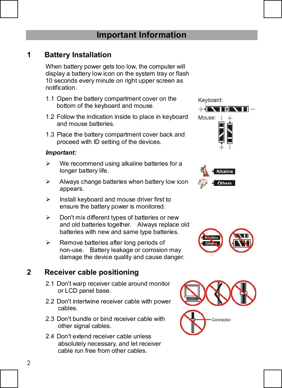   2Important Information 1 Battery Installation When battery power gets too low, the computer will display a battery low icon on the system tray or flash 10 seconds every minute on right upper screen as notification. 1.1 Open the battery compartment cover on the bottom of the keyboard and mouse. 1.2 Follow the indication inside to place in keyboard and mouse batteries. 1.3 Place the battery compartment cover back and proceed with ID setting of the devices. Important: Ø We recommend using alkaline batteries for a longer battery life.  Ø Always change batteries when battery low icon appears. Ø Install keyboard and mouse driver first to ensure the battery power is monitored. Ø Don&apos;t mix different types of batteries or new and old batteries together.  Always replace old batteries with new and same type batteries. Ø Remove batteries after long periods of non-use.  Battery leakage or corrosion may damage the device quality and cause danger.              2 Receiver cable positioning 2.1 Don&apos;t warp receiver cable around monitor or LCD panel base. 2.2 Don&apos;t intertwine receiver cable with power cables. 2.3 Don&apos;t bundle or bind receiver cable with other signal cables. 2.4 Don&apos;t extend receiver cable unless absolutely necessary, and let receiver cable run free from other cables.   