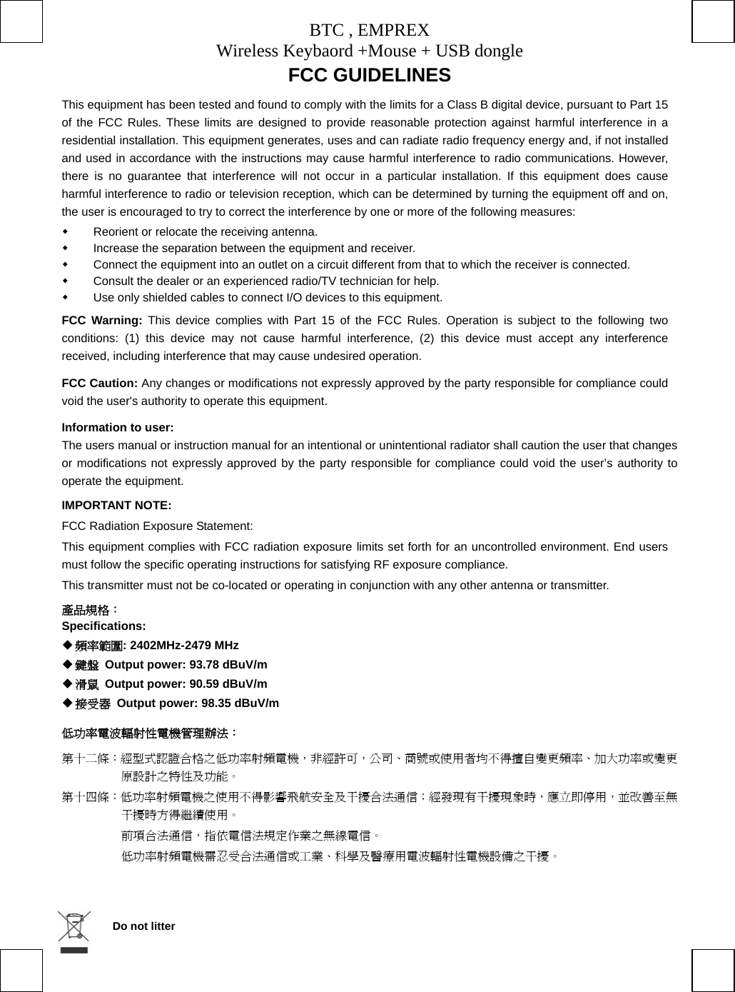 BTC , EMPREX Wireless Keybaord +Mouse + USB dongle     FCC GUIDELINES   This equipment has been tested and found to comply with the limits for a Class B digital device, pursuant to Part 15 of the FCC Rules. These limits are designed to provide reasonable protection against harmful interference in a residential installation. This equipment generates, uses and can radiate radio frequency energy and, if not installed and used in accordance with the instructions may cause harmful interference to radio communications. However, there is no guarantee that interference will not occur in a particular installation. If this equipment does cause harmful interference to radio or television reception, which can be determined by turning the equipment off and on, the user is encouraged to try to correct the interference by one or more of the following measures:   Reorient or relocate the receiving antenna.   Increase the separation between the equipment and receiver.   Connect the equipment into an outlet on a circuit different from that to which the receiver is connected.   Consult the dealer or an experienced radio/TV technician for help.   Use only shielded cables to connect I/O devices to this equipment. FCC Warning: This device complies with Part 15 of the FCC Rules. Operation is subject to the following two conditions: (1) this device may not cause harmful interference, (2) this device must accept any interference received, including interference that may cause undesired operation. FCC Caution: Any changes or modifications not expressly approved by the party responsible for compliance could void the user&apos;s authority to operate this equipment. Information to user: The users manual or instruction manual for an intentional or unintentional radiator shall caution the user that changes or modifications not expressly approved by the party responsible for compliance could void the user’s authority to operate the equipment. IMPORTANT NOTE: FCC Radiation Exposure Statement: This equipment complies with FCC radiation exposure limits set forth for an uncontrolled environment. End users must follow the specific operating instructions for satisfying RF exposure compliance. This transmitter must not be co-located or operating in conjunction with any other antenna or transmitter. 產品規格： Specifications:  頻率範圍: 2402MHz-2479 MHz  鍵盤  Output power: 93.78 dBuV/m    滑鼠  Output power: 90.59 dBuV/m  接受器  Output power: 98.35 dBuV/m 低功率電波輻射性電機管理辦法： 第十二條：經型式認證合格之低功率射頻電機，非經許可，公司、商號或使用者均不得擅自變更頻率、加大功率或變更原設計之特性及功能。 第十四條：低功率射頻電機之使用不得影響飛航安全及干擾合法通信；經發現有干擾現象時，應立即停用，並改善至無干擾時方得繼續使用。  前項合法通信，指依電信法規定作業之無線電信。  低功率射頻電機需忍受合法通信或工業、科學及醫療用電波輻射性電機設備之干擾。   Do not litter 
