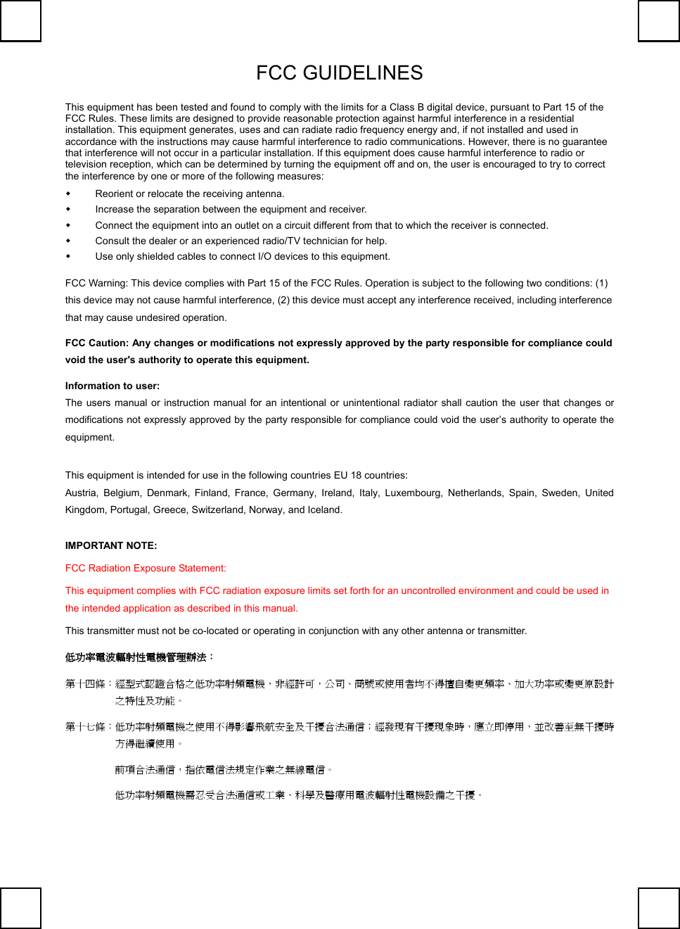   FCC GUIDELINES     This equipment has been tested and found to comply with the limits for a Class B digital device, pursuant to Part 15 of the FCC Rules. These limits are designed to provide reasonable protection against harmful interference in a residential installation. This equipment generates, uses and can radiate radio frequency energy and, if not installed and used in accordance with the instructions may cause harmful interference to radio communications. However, there is no guarantee that interference will not occur in a particular installation. If this equipment does cause harmful interference to radio or television reception, which can be determined by turning the equipment off and on, the user is encouraged to try to correct the interference by one or more of the following measures:   Reorient or relocate the receiving antenna.   Increase the separation between the equipment and receiver.   Connect the equipment into an outlet on a circuit different from that to which the receiver is connected.   Consult the dealer or an experienced radio/TV technician for help.   Use only shielded cables to connect I/O devices to this equipment. FCC Warning: This device complies with Part 15 of the FCC Rules. Operation is subject to the following two conditions: (1) this device may not cause harmful interference, (2) this device must accept any interference received, including interference that may cause undesired operation. FCC Caution: Any changes or modifications not expressly approved by the party responsible for compliance could void the user&apos;s authority to operate this equipment. Information to user: The users manual or instruction manual for an intentional or unintentional radiator shall caution the user that changes or modifications not expressly approved by the party responsible for compliance could void the user’s authority to operate the equipment. This equipment is intended for use in the following countries EU 18 countries: Austria, Belgium, Denmark, Finland, France, Germany, Ireland, Italy, Luxembourg, Netherlands, Spain, Sweden, United Kingdom, Portugal, Greece, Switzerland, Norway, and Iceland. IMPORTANT NOTE: FCC Radiation Exposure Statement: This equipment complies with FCC radiation exposure limits set forth for an uncontrolled environment and could be used in the intended application as described in this manual. This transmitter must not be co-located or operating in conjunction with any other antenna or transmitter. 低功率電波輻射性電機管理辦法： 第十四條：經型式認證合格之低功率射頻電機，非經許可，公司、商號或使用者均不得擅自變更頻率、加大功率或變更原設計之特性及功能。 第十七條：低功率射頻電機之使用不得影響飛航安全及干擾合法通信；經發現有干擾現象時，應立即停用，並改善至無干擾時方得繼續使用。  前項合法通信，指依電信法規定作業之無線電信。  低功率射頻電機需忍受合法通信或工業、科學及醫療用電波輻射性電機設備之干擾。    