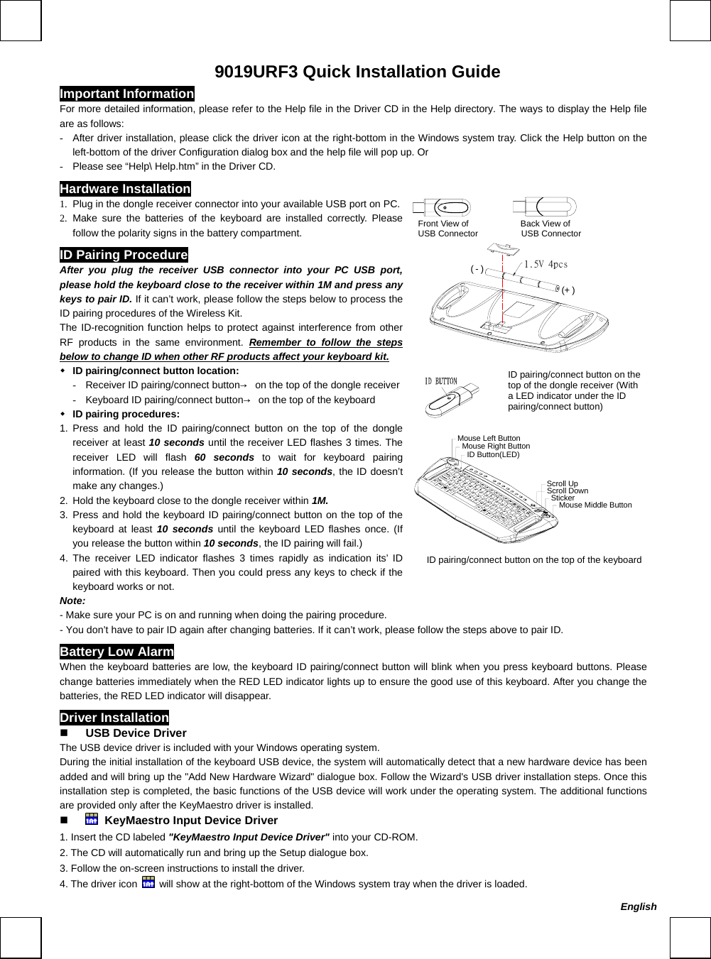     9019URF3 Quick Installation Guide Important Information For more detailed information, please refer to the Help file in the Driver CD in the Help directory. The ways to display the Help file are as follows: -  After driver installation, please click the driver icon at the right-bottom in the Windows system tray. Click the Help button on the left-bottom of the driver Configuration dialog box and the help file will pop up. Or -  Please see “Help\ Help.htm” in the Driver CD. Hardware Installation                Front View of            Back View of  USB Connector          USB Connector      (-)(+ ) 1.  Plug in the dongle receiver connector into your available USB port on PC.2.  Make sure the batteries of the keyboard are installed correctly. Please follow the polarity signs in the battery compartment. ID Pairing Procedure After you plug the receiver USB connector into your PC USB port, please hold the keyboard close to the receiver within 1M and press any keys to pair ID. If it can’t work, please follow the steps below to process the ID pairing procedures of the Wireless Kit. The ID-recognition function helps to protect against interference from other RF products in the same environment. Remember to follow the steps below to change ID when other RF products affect your keyboard kit.  ID pairing/connect button location: -  Receiver ID pairing/connect button→  on the top of the dongle receiver-  Keyboard ID pairing/connect button→  on the top of the keyboard  ID pairing procedures: 1. Press and hold the ID pairing/connect button on the top of the dongle receiver at least 10 seconds until the receiver LED flashes 3 times. The receiver LED will flash 60 seconds to wait for keyboard pairing information. (If you release the button within 10 seconds, the ID doesn’t make any changes.) 2.  Hold the keyboard close to the dongle receiver within 1M. 3. Press and hold the keyboard ID pairing/connect button on the top of the keyboard at least 10 seconds until the keyboard LED flashes once. (If you release the button within 10 seconds, the ID pairing will fail.) 4. The receiver LED indicator flashes 3 times rapidly as indication its’ ID paired with this keyboard. Then you could press any keys to check if the keyboard works or not.     Mouse Middle ButtonMouse Right ButtonMouse Left ButtonScroll DownScroll UpStickerID Button(LED) Note: - Make sure your PC is on and running when doing the pairing procedure. - You don’t have to pair ID again after changing batteries. If it can’t work, please follow the steps above to pair ID. Battery Low Alarm When the keyboard batteries are low, the keyboard ID pairing/connect button will blink when you press keyboard buttons. Please change batteries immediately when the RED LED indicator lights up to ensure the good use of this keyboard. After you change the batteries, the RED LED indicator will disappear. Driver Installation   USB Device Driver The USB device driver is included with your Windows operating system.     During the initial installation of the keyboard USB device, the system will automatically detect that a new hardware device has been added and will bring up the &quot;Add New Hardware Wizard&quot; dialogue box. Follow the Wizard&apos;s USB driver installation steps. Once this installation step is completed, the basic functions of the USB device will work under the operating system. The additional functions are provided only after the KeyMaestro driver is installed.    KeyMaestro Input Device Driver 1. Insert the CD labeled &quot;KeyMaestro Input Device Driver&quot; into your CD-ROM. 2. The CD will automatically run and bring up the Setup dialogue box. 3. Follow the on-screen instructions to install the driver. 4. The driver icon    will show at the right-bottom of the Windows system tray when the driver is loaded. ID pairing/connect button on the top of the keyboard ID pairing/connect button on the top of the dongle receiver (With a LED indicator under the ID pairing/connect button) English