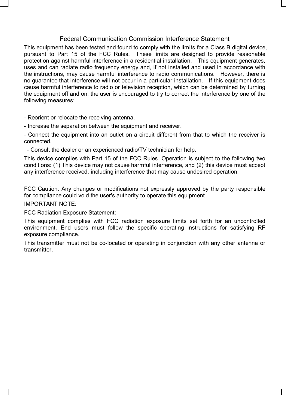    Federal Communication Commission Interference Statement This equipment has been tested and found to comply with the limits for a Class B digital device, pursuant to Part 15 of the FCC Rules.  These limits are designed to provide reasonable protection against harmful interference in a residential installation.  This equipment generates, uses and can radiate radio frequency energy and, if not installed and used in accordance with the instructions, may cause harmful interference to radio communications.  However, there is no guarantee that interference will not occur in a particular installation.  If this equipment does cause harmful interference to radio or television reception, which can be determined by turning the equipment off and on, the user is encouraged to try to correct the interference by one of the following measures:  - Reorient or relocate the receiving antenna. - Increase the separation between the equipment and receiver. - Connect the equipment into an outlet on a circuit different from that to which the receiver is connected.  - Consult the dealer or an experienced radio/TV technician for help. This device complies with Part 15 of the FCC Rules. Operation is subject to the following two conditions: (1) This device may not cause harmful interference, and (2) this device must accept any interference received, including interference that may cause undesired operation.  FCC Caution: Any changes or modifications not expressly approved by the party responsible for compliance could void the user&apos;s authority to operate this equipment. IMPORTANT NOTE: FCC Radiation Exposure Statement: This equipment complies with FCC radiation exposure limits set forth for an uncontrolled environment. End users must follow the specific operating instructions for satisfying RF exposure compliance. This transmitter must not be co-located or operating in conjunction with any other antenna or transmitter. 