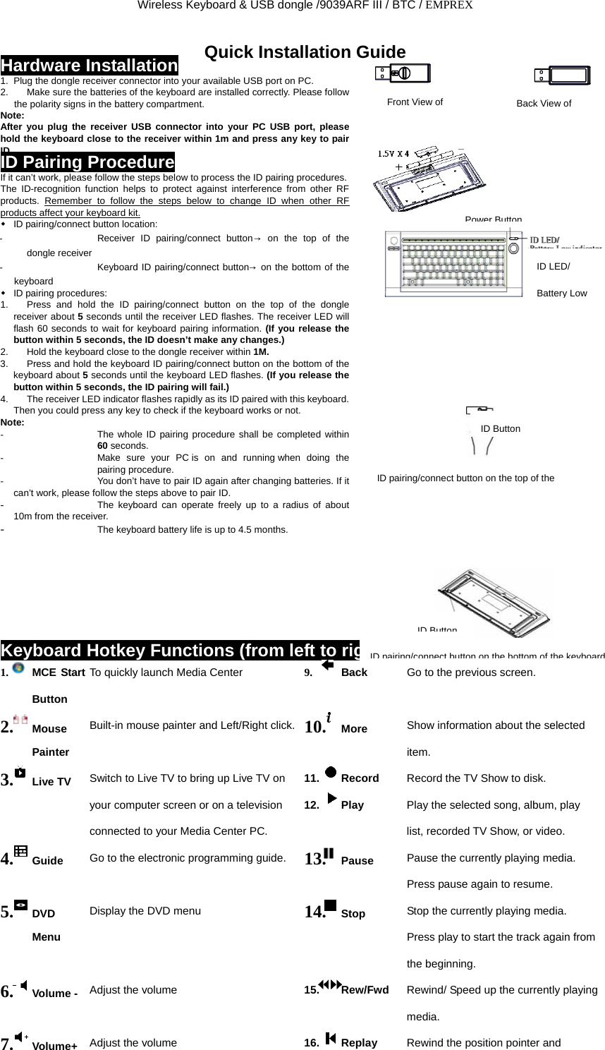 Wireless Keyboard &amp; USB dongle /9039ARF III / BTC / EMPREX Quick Installation Guide Hardware Installation 1.  Plug the dongle receiver connector into your available USB port on PC. 2.  Make sure the batteries of the keyboard are installed correctly. Please follow the polarity signs in the battery compartment. Note: After you plug the receiver USB connector into your PC USB port, please hold the keyboard close to the receiver within 1m and press any key to pair ID. ID Pairing Procedure If it can’t work, please follow the steps below to process the ID pairing procedures. The ID-recognition function helps to protect against interference from other RF products.  Remember to follow the steps below to change ID when other RF products affect your keyboard kit. ID pairing/connect button location: -  Receiver ID pairing/connect button→ on the top of the dongle receiver -  Keyboard ID pairing/connect button→  on the bottom of the keyboard  ID pairing procedures: 1.  Press and hold the ID pairing/connect button on the top of the dongle receiver about 5 seconds until the receiver LED flashes. The receiver LED will flash 60 seconds to wait for keyboard pairing information. (If you release the button within 5 seconds, the ID doesn’t make any changes.) 2.  Hold the keyboard close to the dongle receiver within 1M. 3.  Press and hold the keyboard ID pairing/connect button on the bottom of the keyboard about 5 seconds until the keyboard LED flashes. (If you release the button within 5 seconds, the ID pairing will fail.) 4.  The receiver LED indicator flashes rapidly as its ID paired with this keyboard. Then you could press any key to check if the keyboard works or not. Note:                                                                      -  The whole ID pairing procedure shall be completed within 60 seconds. -  Make sure your PC is on and running when doing the pairing procedure. -  You don’t have to pair ID again after changing batteries. If it can’t work, please follow the steps above to pair ID. -  The keyboard can operate freely up to a radius of about 10m from the receiver. -  The keyboard battery life is up to 4.5 months.                                             Front View of  Back View of   Power ButtonID LED/ Battery Low ID ButtonID pairing/connect button on the top of the ID ButtonKeyboard Hotkey Functions (from left to right) ID pairing/connect button on the bottom of the keyboard1.  MCE Start Button To quickly launch Media Center 9.  Back Go to the previous screen. 2.  Mouse Painter Built-in mouse painter and Left/Right click. 10.  More Show information about the selected   item. 11. Record  Record the TV Show to disk. 3.  Live TV Switch to Live TV to bring up Live TV on your computer screen or on a television connected to your Media Center PC. 12. Play  Play the selected song, album, play   list, recorded TV Show, or video. 4.  Guide Go to the electronic programming guide. 13.  Pause Pause the currently playing media.   Press pause again to resume. 5.  DVD Menu Display the DVD menu 14.  Stop Stop the currently playing media.   Press play to start the track again from the beginning. 6.  Volume -   Adjust the volume 15. Rew/Fwd           Rewind/ Speed up the currently playing media. 7.  Volume+ Adjust the volume 16. Replay  Rewind the position pointer and 