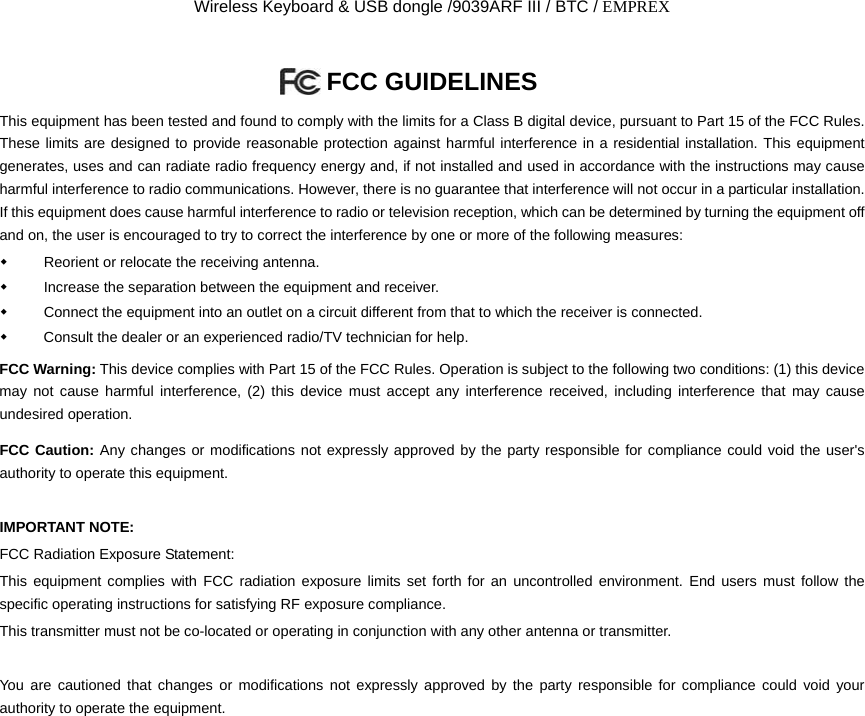 Wireless Keyboard &amp; USB dongle /9039ARF III / BTC / EMPREX FCC GUIDELINES   This equipment has been tested and found to comply with the limits for a Class B digital device, pursuant to Part 15 of the FCC Rules. These limits are designed to provide reasonable protection against harmful interference in a residential installation. This equipment generates, uses and can radiate radio frequency energy and, if not installed and used in accordance with the instructions may cause harmful interference to radio communications. However, there is no guarantee that interference will not occur in a particular installation. If this equipment does cause harmful interference to radio or television reception, which can be determined by turning the equipment off and on, the user is encouraged to try to correct the interference by one or more of the following measures:   Reorient or relocate the receiving antenna.   Increase the separation between the equipment and receiver.   Connect the equipment into an outlet on a circuit different from that to which the receiver is connected.   Consult the dealer or an experienced radio/TV technician for help. FCC Warning: This device complies with Part 15 of the FCC Rules. Operation is subject to the following two conditions: (1) this device may not cause harmful interference, (2) this device must accept any interference received, including interference that may cause undesired operation. FCC Caution: Any changes or modifications not expressly approved by the party responsible for compliance could void the user&apos;s authority to operate this equipment.  IMPORTANT NOTE: FCC Radiation Exposure Statement: This equipment complies with FCC radiation exposure limits set forth for an uncontrolled environment. End users must follow the specific operating instructions for satisfying RF exposure compliance. This transmitter must not be co-located or operating in conjunction with any other antenna or transmitter.  You are cautioned that changes or modifications not expressly approved by the party responsible for compliance could void your authority to operate the equipment.                         
