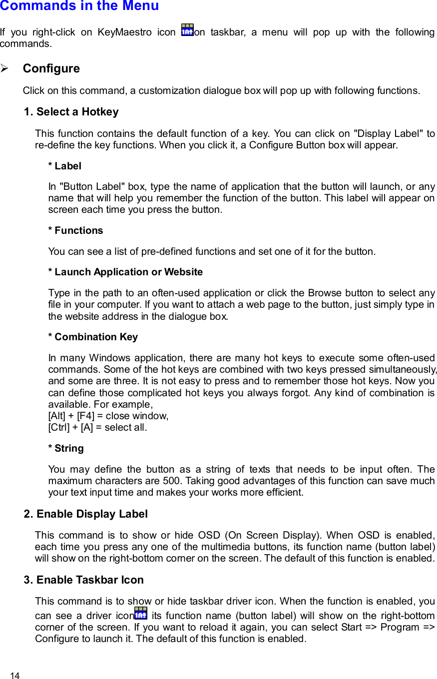      14 Commands in the Menu  If you right-click on KeyMaestro icon  on taskbar, a menu will pop up with the following commands.  Ø Configure  Click on this command, a customization dialogue box will pop up with following functions.   1. Select a Hotkey  This function contains the default function of a key. You can click on &quot;Display Label&quot; to re-define the key functions. When you click it, a Configure Button box will appear.  * Label  In &quot;Button Label&quot; box, type the name of application that the button will launch, or any name that will help you remember the function of the button. This label will appear on screen each time you press the button.  * Functions  You can see a list of pre-defined functions and set one of it for the button.  * Launch Application or Website  Type in the path to an often-used application or click the Browse button to select any file in your computer. If you want to attach a web page to the button, just simply type in the website address in the dialogue box.  * Combination Key  In many Windows application, there are many hot keys to execute some often-used commands. Some of the hot keys are combined with two keys pressed simultaneously, and some are three. It is not easy to press and to remember those hot keys. Now you can define those complicated hot keys you always forgot. Any kind of combination is available. For example, [Alt] + [F4] = close window, [Ctrl] + [A] = select all.  * String  You may define the button as a string of texts that needs to be input often. The maximum characters are 500. Taking good advantages of this function can save much your text input time and makes your works more efficient.  2. Enable Display Label  This command is to show or hide OSD (On Screen Display). When OSD is enabled, each time you press any one of the multimedia buttons, its function name (button label) will show on the right-bottom corner on the screen. The default of this function is enabled.  3. Enable Taskbar Icon  This command is to show or hide taskbar driver icon. When the function is enabled, you can see a driver icon  its function name (button label) will show on the right-bottom corner of the screen. If you want to reload it again, you can select Start =&gt; Program =&gt; Configure to launch it. The default of this function is enabled.  
