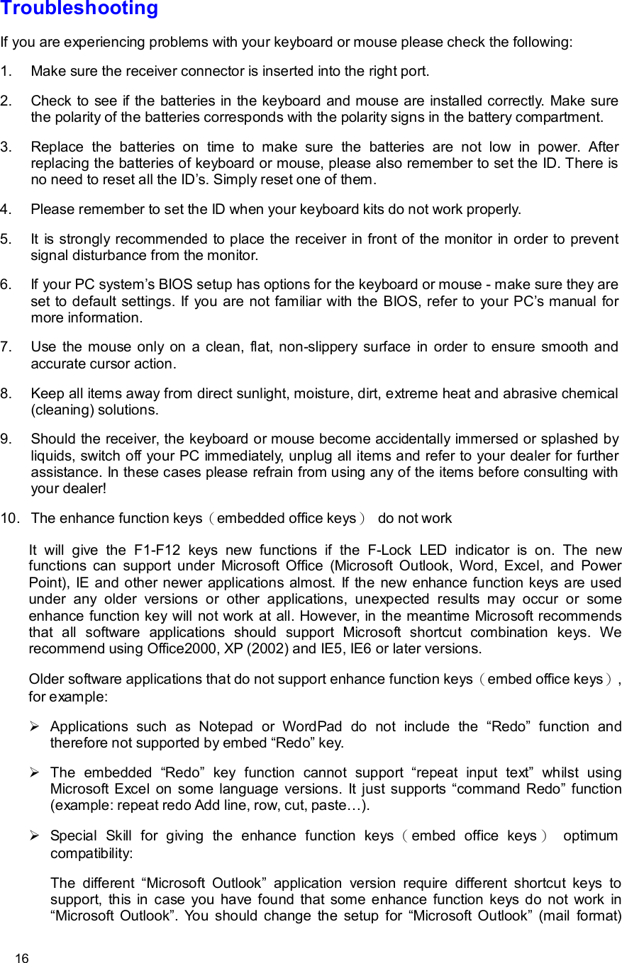      16 Troubleshooting If you are experiencing problems with your keyboard or mouse please check the following: 1. Make sure the receiver connector is inserted into the right port. 2. Check to see if the batteries in the keyboard and mouse are installed correctly. Make sure the polarity of the batteries corresponds with the polarity signs in the battery compartment. 3. Replace the batteries on time to make sure the batteries are not low in power. After replacing the batteries of keyboard or mouse, please also remember to set the ID. There is no need to reset all the ID’s. Simply reset one of them. 4. Please remember to set the ID when your keyboard kits do not work properly. 5. It is strongly recommended to place the receiver in front of the monitor in order to prevent signal disturbance from the monitor. 6. If your PC system’s BIOS setup has options for the keyboard or mouse - make sure they are set to default settings. If you are not familiar with the BIOS, refer to your PC’s manual for more information. 7. Use the mouse only on a clean, flat, non-slippery surface in order to ensure smooth and accurate cursor action. 8. Keep all items away from direct sunlight, moisture, dirt, extreme heat and abrasive chemical (cleaning) solutions. 9. Should the receiver, the keyboard or mouse become accidentally immersed or splashed by liquids, switch off your PC immediately, unplug all items and refer to your dealer for further assistance. In these cases please refrain from using any of the items before consulting with your dealer! 10. The enhance function keys（embedded office keys） do not work It will give the F1-F12 keys new functions if the F-Lock LED indicator is on. The new functions can support under Microsoft Office (Microsoft Outlook, Word, Excel, and Power Point), IE and other newer applications almost. If the new enhance function keys are used under any older versions or other applications, unexpected results may occur or some enhance function key will not work at all. However, in the meantime Microsoft recommends that all software applications should support Microsoft shortcut combination keys. We recommend using Office2000, XP (2002) and IE5, IE6 or later versions. Older software applications that do not support enhance function keys（embed office keys）, for example: Ø Applications such as Notepad or WordPad do not include the  “Redo” function and therefore not supported by embed “Redo” key. Ø The embedded  “Redo” key function cannot support  “repeat input text” whilst using Microsoft Excel on some language versions. It just supports “command Redo” function (example: repeat redo Add line, row, cut, paste…).  Ø Special Skill for giving the enhance function keys （embed office keys ） optimum compatibility: The different  “Microsoft Outlook” application version require different shortcut keys to support, this in case you have found that some enhance function keys do not work in “Microsoft Outlook”. You should change the setup for  “Microsoft Outlook” (mail format) 