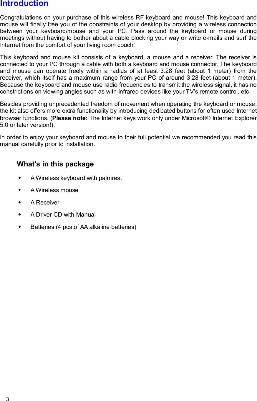      3 Introduction Congratulations on your purchase of this wireless RF keyboard and mouse! This keyboard and mouse will finally free you of the constraints of your desktop by providing a wireless connection between your keyboard/mouse and your PC. Pass around the keyboard or mouse during meetings without having to bother about a cable blocking your way or write e-mails and surf the Internet from the comfort of your living room couch! This keyboard and mouse kit consists of a keyboard, a mouse and a receiver. The receiver is connected to your PC through a cable with both a keyboard and mouse connector. The keyboard and mouse can operate freely within a radius of at least 3.28 feet (about 1 meter) from the receiver, which itself has a maximum range from your PC of around 3.28 feet (about 1 meter). Because the keyboard and mouse use radio frequencies to transmit the wireless signal, it has no constrictions on viewing angles such as with infrared devices like your TV’s remote control, etc. Besides providing unprecedented freedom of movement when operating the keyboard or mouse, the kit also offers more extra functionality by introducing dedicated buttons for often used Internet browser functions. (Please note: The Internet keys work only under Microsoftâ Internet Explorer 5.0 or later version!).  In order to enjoy your keyboard and mouse to their full potential we recommended you read this manual carefully prior to installation.  What&apos;s in this package w A Wireless keyboard with palmrest w A Wireless mouse w A Receiver w A Driver CD with Manual w Batteries (4 pcs of AA alkaline batteries) 