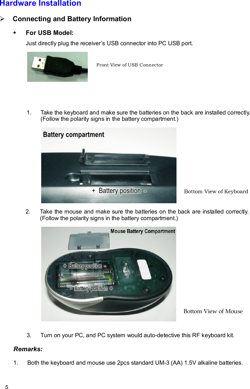      5 Hardware Installation Ø Connecting and Battery Information w For USB Model: Just directly plug the receiver’s USB connector into PC USB port.      1. Take the keyboard and make sure the batteries on the back are installed correctly. (Follow the polarity signs in the battery compartment.)     2. Take the mouse and make sure the batteries on the back are installed correctly. (Follow the polarity signs in the battery compartment.)    3. Turn on your PC, and PC system would auto-detective this RF keyboard kit. Remarks: 1. Both the keyboard and mouse use 2pcs standard UM-3 (AA) 1.5V alkaline batteries. Bottom View of Keyboard Front View of USB Connector Bottom View of Mouse 